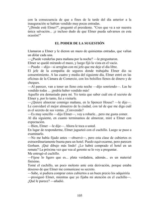 con la consecuencia de que a fines de la tarde del día anterior a la
inauguración se habían vendido muy pocas entradas.
"¿Dónde está Elmer?", preguntó el presidente. "Creo que va a ser nuestra
única salvación... ¡e incluso dudo de que Elmer pueda salvarnos en esta
ocasión!"

                   EL PODER DE LA SUGESTIÓN

Llamaron a Elmer y le dieron un mazo de quinientas entradas, que valían
un dólar cada una.
—¿Puede venderlas para mañana por la noche? —le preguntaron.
Elmer se quedó mirando el mazo, y luego fijó la vista en el vacío.
—Puedo —dijo—si arreglan con mi jefe que me deje el día libre.
El jefe de la compañía de seguros donde trabajaba Elmer dio su
consentimiento. A las cuatro y media del siguiente día, Elmer entró en las
oficinas de la Cámara de Comercio, con los bolsillos llenos de dinero y de
cheques.
—Al parecer, van a tener un lleno esta noche —dijo sonriendo—. Las he
vendido todas ... ¡podría haber vendido más!
Aquello era demasiado para mí. Yo tenía que saber cuál era el secreto de
Elmer y, por lo tanto, fui a visitarle.
—¿Quiere almorzar conmigo mañana, en la Spencer House? —le dije—.
Le convidaré el mejor almuerzo de la ciudad, con tal de que me diga cuál
es el secreto de sus ventas. ¿Convenido?
—Es muy sencillo —dijo Elmer—, voy a robarle... pero me gusta comer.
Al día siguiente, en cuanto terminamos de almorzar, miré a Elmer con
expectación.
—Bien, Elmer —le dije—. Ahora le toca a usted.
En lugar de responderme, Elmer jugueteó con el cuchillo. Luego se puso a
examinarlo.
—No me había fijado antes —observó—, pero esta clase de cubiertos es
extraordinariamente buena para un hotel. Puedo equivocarme, pero parecen
Gorham. ¡Qué dibujo más lindo! ¿Lo habrá comprado el hotel en un
remate? La próxima vez que vea al gerente se lo voy a preguntar.
Me entregó el cuchillo.
—Fíjese lo ligero que es... plata verdadera, además... es un material
finísimo.
Tomé el cuchillo, un poco molesto ante esta derivación, porque estaba
deseoso de que Elmer me comunicase su secreto.
—Sabe, si pudiera comprar estos cubiertos a un buen precio los adquiriría
—prosiguió Elmer, mientras que yo fijaba mi atención en el cuchillo—.
¿Qué le parece? —añadió.



                                   105
 