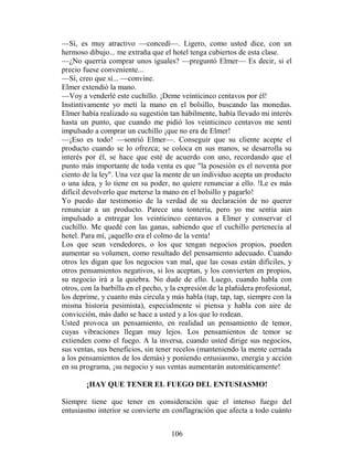 —Sí, es muy atractivo —concedí—. Ligero, como usted dice, con un
hermoso dibujo... me extraña que el hotel tenga cubiertos de esta clase.
—¿No querría comprar unos iguales? —preguntó Elmer— Es decir, si el
precio fuese conveniente...
—Sí, creo que sí... —convine.
Elmer extendió la mano.
—Voy a venderlé este cuchillo. ¡Deme veinticinco centavos por él!
Instintivamente yo metí la mano en el bolsillo, buscando las monedas.
Elmer había realizado su sugestión tan hábilmente, había llevado mi interés
hasta un punto, que cuando me pidió los veinticinco centavos me sentí
impulsado a comprar un cuchillo ¡que no era de Elmer!
—¡Eso es todo! —sonrió Elmer—. Conseguir que su cliente acepte el
producto cuando se lo ofrezca; se coloca en sus manos, se desarrolla su
interés por él, se hace que esté de acuerdo con uno, recordando que el
punto más importante de toda venta es que "la posesión es el noventa por
ciento de la ley". Una vez que la mente de un individuo acepta un producto
o una idea, y lo tiene en su poder, no quiere renunciar a ello. !Le es más
difícil devolverlo que meterse la mano en el bolsillo y pagarlo!
Yo puedo dar testimonio de la verdad de su declaración de no querer
renunciar a un producto. Parece una tontería, pero yo me sentía aún
impulsado a entregar los veinticinco centavos a Elmer y conservar el
cuchillo. Me quedé con las ganas, sabiendo que el cuchillo pertenecía al
hotel. Para mí, ¡aquello era el colmo de la venta!
Los que sean vendedores, o los que tengan negocios propios, pueden
aumentar su volumen, como resultado del pensamiento adecuado. Cuando
otros les digan que los negocios van mal, que las cosas están difíciles, y
otros pensamientos negativos, si los aceptan, y los convierten en propios,
su negocio irá a la quiebra. No dude de ello. Luego, cuando habla con
otros, con la barbilla en el pecho, y la expresión de la plañidera profesional,
los deprime, y cuanto más circula y más habla (tap, tap, tap, siempre con la
misma historia pesimista), especialmente si piensa y habla con aire de
convicción, más daño se hace a usted y a los que lo rodean.
Usted provoca un pensamiento, en realidad un pensamiento de temor,
cuyas vibraciones llegan muy lejos. Los pensamientos de temor se
extienden como el fuego. A la inversa, cuando usted dirige sus negocios,
sus ventas, sus beneficios, sin tener recelos (manteniendo la mente cerrada
a los pensamientos de los demás) y poniendo entusiasmo, energía y acción
en su programa, ¡su negocio y sus ventas aumentarán automáticamente!

        ¡HAY QUE TENER EL FUEGO DEL ENTUSIASMO!

Siempre tiene que tener en consideración que el intenso fuego del
entusiasmo interior se convierte en conflagración que afecta a todo cuánto


                                     106
 