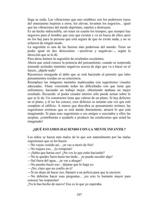 llega su onda. Las vibraciones que uno establece con los poderosos rayos
del entusiasmo inspiran a otros, los elevan, levantan los negocios... igual
que las vibraciones del miedo deprimen, repelen y destruyen.
Es un hecho indiscutible, sin tener en cuenta los tiempos, que siempre hay
negocios para el hombre que cree que existen y va en busca de ellos; pero
no los hay para la persona que está segura de que no existe nada, y no se
esfuerza de ningún modo.
La sugestión es una de las fuerzas más poderosas del mundo. Tiene un
poder igual en dos direcciones —positivas y negativas—, según la
dirección que se le dé.
Para darse ánimos la sugestión da resultados excelentes.
Ahora que usted conoce la potencia del pensamiento, cuando se sorprenda
teniendo actitudes mentales negativas acerca de algo que va a hacer en el
futuro, ¡déjelo todo!
Reconozca enseguida el daño que se está haciendo al permitir que tales
pensamientos residan en su conciencia.
Reemplace las imágenes mentales inadecuadas con sugestiones visuales
adecuadas. Véase venciendo todas las dificultades con que tiene que
enfrentarse, haciendo un trabajo mejor, obteniendo mañana un mejor
resultado. Recuerde: el poder creador interior sólo puede actuar sobre lo
que se le da. Un constructor tiene que valerse de un plano. Si hay defectos
en el plano, y él no los conoce, esos defectos se notarán una vez que esté
completo el edificio. A menos que descubra su pensamiento erróneo, las
sugestiones erróneas que se está dando diariamente, atraerá lo que está
imaginando. Si pasa esas sugestiones a sus amigos o asociados y ellos las
aceptan, ¡contribuirán a ayudarle a producir las condiciones que usted ha
imaginado!

   ¿QUÉ ESTAMOS HACIENDO CON LA MENTE INFANTIL?

Los niños se hacen más malos de lo que son naturalmente por las malas
sugestiones que se les hacen:
—No vayas vestido así... ¡te vas a morir de frío!
—No toques eso... ¡lo romperás!
—¡Sabía que harías eso! ¿No ves lo que estás haciendo?
—No te quedes fuera hasta tan tarde... ¡te puede suceder algo!
—Sal fuera del agua... ¡te vas a ahogar!
—No puedes hacer eso... déjame que lo haga yo.
—¡No, claro que no confío en ti!
—Si no dejas de hacer eso, llamaré a un policía para que te encierre.
—No deberías hacer esas preguntas... ¡no eres lo bastante mayor para
conocer las respuestas!
¡Ya lo has hecho de nuevo! Eso es lo que yo esperaba.


                                   107
 