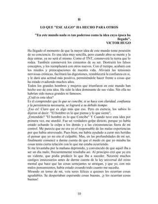 II

         LO QUE "ESE ALGO" HA HECHO PARA OTROS

     "En este mundo nada es tan poderoso como la idea cuya época ha
                                                           llegado".
                                                   VlCTOR HUGO

Ha llegado el momento de que la mayor idea de este mundo tome posesión
de su conciencia. Es una idea muy sencilla, pero cuando abra su mente y la
deje entrar, ya no será el mismo. Como el TNT, conmoverá la tierra que lo
rodea. También conmoverá los cimientos de su ser. Destruirá los falsos
conceptos, y los reemplazará con otros nuevos. Con el tiempo, acabará con
los miedos y preocupaciones de nuestra vida. Aliviará las tensiones
nerviosas crónicas, facilitará las digestiones, restablecerá la confianza en sí,
y le dará una actitud más positiva, permitiéndole hacer frente a cosas que
ha estado evadiendo muchos años.
Todos los grandes hombres y mujeres que triunfaron en este mundo han
hecho uso de esta idea. Ha sido la idea dominante de sus vidas. Sin ella no
habrían sido nunca grandes ni famosos.
¿Cuál es esta idea?
Es el comprender que lo que se concibe, si se hace con claridad, confianza
y la persistencia necesaria, se logrará a su debido tiempo.
¡Eso es! Claro que es algo más que eso. Pero en esencia, los sabios lo
dijeron al decir: "El hombre es lo que piensa y lo que siente",
¿Entendido? "El hombre es lo que Concibe" Y Cuando tuve esta idea por
primera vez, me aturdió. Fue un verdadero golpe directo, porque yo había
estado echando la culpa a los demás y a las circunstancias fuera de mi
control. Me parecía que no era yo el responsable de las malas experiencias
por que había atravesado. Pues bien, me había ayudado a curar mis heridas
el pensar que yo no era el culpable. Mas, en las profundidades de mi ser,
finalmente comencé a darme cuenta de que el modo en que yo miraba las
cosas tenía cierta relación con lo que me estaba ocurriendo.
Si me levantaba por la mañana deprimido, y convencido de que aquél iba a
ser un día malo, frecuentemente resultaba así. Al principio creí que yo era
un vidente, que podía predecir lo que iba a suceder. Necesité muchos
castigos innecesarios antes de darme cuenta de la ley universal del reino
mental que hace que las cosas semejantes se atraigan, y que yo, con mis
malos pensamientos, había estado creando todo cuanto me sucedía.
Mirando en torno de mí, veía seres felices a quienes les ocurrían cosas
agradables. Se despertaban esperando cosas buenas, ¡y les ocurrían cosas
buenas!



                                      10
 