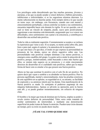 Los psicólogos están descubriendo que hay muchas personas, jóvenes y
ancianas, a las que se puede ayudar a vencer defectos y hábitos personales,
inhibiciones e inferioridades, si se les sugestiona mientras duermen. La
mente subconsciente no duerme jamás. Está siempre alerta a lo que sucede
en torno suyo. sin embargo, con frecuencia, cuando uno está mental y
emocionalmente perturbado, y desea controlar su mente y sus sentimientos,
encuentra imposible hacer esto durante la vigilia. Si un ser querido, con el
cual se tiene un vínculo de simpatía, puede, suave pero positivamente,
sugestionar a uno mientras está durmiendo, asegurando que va a vencer sus
dificultades, estos sentimientos van a parar a la conciencia, y contribuyen a
desarrollar una actitud más positiva.

Toda la vida es realmente sugestión. Constantemente se acepta o se rechaza
la experiencia que viene a uno. Si se acepta, su mente actúa sobre ella, para
bien o para mal, según el carácter y la naturaleza de la experiencia.
Lo que uno hace y lo que dice, el modo en que expresa su personalidad en
presencia de los demás, ejerce un efecto sugestivo sobre uno. Las
personalidades más positivas siempre dominan a las menos positivas, o
emergen como caudillos del grupo. La gente activa siente la atracción de la
positiva, porque, instintivamente, están buscando a otros más fuertes que
ellos; se sienten más seguros en su presencia; y si están sinceramente
deseosos de desarrollar en sí cualidades más positivas, saben que la mejor
forma de hacer esto es emular a los que poseen una fuerza positiva.

Ahora no hay que acentuar lo positivo con el solo fin de ser positivo. No
quiero decir que vayan a sembrar a su alrededor su fuerza positiva. Pero la
persona equilibrada, mental y emocionalmente, tiene las pruebas exteriores
de este equilibrio en su aplomo, su seguridad en sí, su encanto, su facilidad
de expresión y su amistoso interés por los demás. Esta manifestación de la
fuerza positiva es muda. Es semejante al poderoso engranaje de una
máquina hidromecánica. Apenas se advierte su operación, pero la fuerza
está allí...y se puede graduar instantáneamente, sin esfuerzo de ninguna
clase.

El hombre o la mujer que trata de dominar por la fuerza, emplea su poder y
revela ciertos defectos de personalidad. Tales seres están tratando de
ocultar sentimientos de interioridad, y mediante una demostración
superficial de poder tratan de llamar la atención. Pueden tener éxito durante
un tiempo, pero su éxito no puede durar mucho.

                 ¡VÉASE TAL COMO QUIERE SER!




                                    109
 