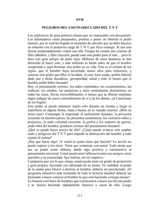 XVII

          PELIGROS DEL USO INADECUADO DEL T N T

Los explosivos de gran potencia tienen que ser manejados con precaución.
Los detonadores están preparados, prontos a poner en libertad el poder
interior, por lo cual ha llegado el momento de advertir que no debe hacerse
en relación con la poderosa carga de T N T que lleva consigo. Si usa esta
fuerza inadecuadamente volará con ella. Porque ha creado una criatura de
libre albedrío, y libre elección, puede usar este poder para el mal.... pero lo
hace con gran peligro de parte suya. Millones de seres humanos se han
destruido al hacer esto, y más millones lo harán antes de que el hombre
comprenda y sepa dominar este poder en su vida. Este es el crimen de los
siglos, que el hombre haya necesitado tantos años para conocerse, y
conocer este poder que Dios le ha dado, el cual, bien usado, podría haberle
dado paz y dicha duraderas, ¡prosperidad, salud y todo lo bueno que el
hombre podía haber deseado!
Hoy, el pensamiento erróneo, los odios reprimidos, los resentimientos, las
codicias, los miedos, los prejuicios y otros sentimientos destructores en
todas las razas, llevan inexorablemente, a menos que se liberen mediante
algún milagro de nuevo entendimiento de sí y de los demás, ¡al Cataclismo
de los Siglos!
Este poder se puede mantener sujeto sólo durante un tiempo y luego se
manifiesta en alguna forma, mala o buena, en el mundo exterior. ¡Mire en
torno suyo! Contemple la inquietud, el sufrimiento humano, la privación
existente en muchos países, las presiones económicas, los violentos odios y
prejuicios, la mala voluntad creciente, la guerra y los rumores de guerra,
¡todo obra del hombre, producto erróneo del pensamiento humano!
¿Qué se puede hacer acerca de ello? ¿Cómo puede evitarse este empleo
malo y peligroso del T N T para impedir la destrucción del hombre y todo
cuanto él estima?
¡Hay que hacer algo! ¡Y usted es quien tiene que hacerlo! La acción no
puede esperar a los otros. Tiene que comenzar con usted. Toda mente que
use su poder como debiera, añade algo positivo y constructivo al
pensamiento universal. Usted puede tener influencia entre sus amigos, seres
queridos y su comunidad. Sea realista, sin ser negativo.
Cualquiera que sea lo que venga, usted puede tener un grado de protección
y guía propios, haciendo uso adecuado de su mente. En realidad, el poder
de la mente para liberar o destruir al hombre, debería ser proclamado. ¡El
programa educativo más tremendo de toda la historia mundial debería ser
destinado a hacer conocer al hombre lo que está haciendo consigo mismo!
La historia está llena de hombres que comenzaron a hacer uso de este poder
y se fueron haciendo rápidamente famosos a causa de ello. Luego


                                     111
 