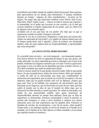 sucumbieron por haber tratado de emplear dicha fuerza para fines egoístas,
para aprovecharse de los demás, para dominarlos. Y aunque triunfaron
durante un tiempo —algunos de ellos mundialmente— tuvieron un fin
trágico. No tengo más que mencionar hombres como Nerón, Julio César,
Mussolini, Hitler, Stalin, Lenin ... Piense en toda la miseria que trajeron a
la humanidad, en el poder que tuvieron en una ocasión y en el mal que
crearon mediante el empleo inadecuado de ese poder, ¡que les sobrevivió
en algunos casos durante siglos!
¡Cuidado con el uso que hace de ese poder! ¡No deje que su ego se
expansione cuando ese poder comience a elevarle!
¡Escuche la voz de su conciencia! Pregúntese a cada paso que piensa dar:
¿Hago uso adecuado de este poder? ¿Lo empleo de alguna manera que con
el tiempo pueda hacer mal a alguien? ¿Trato de avanzar con demasiada
rapidez, antes de estar maduro para las responsabilidades y oportunidades
que estoy atrayendo?

                 ¡AVANCE LENTO, PERO SEGURO!

Sí, es posible tener un éxito —un éxito temporal— con demasiada rapidez.
Esta fuerza interior no tiene la capacidad de dirigir lo que uno quiere, del
modo adecuado. La única capacidad que tiene es entregar a uno lo que le ha
pedido, mediante las imágenes mentales que se le dan. Usted es quien tiene
que juzgar si está a la altura de las demandas que hace al poder interior, ¡o
él le dará resultados que usted no podrá aprovechar!
Usted se conoce mejor de lo que pueda conocerle nadie. Sabe lo que puede
hacer y lo que no puede hacer, dentro de ciertos límites. Sabe, por ejemplo,
si acaba de salir de la universidad, que tiene que complementar su
educación con experiencia, que no puede ser el jefe de un negocio o de una
industria. Sabe que no puede triunfar sólo con un diploma. ¡Espero que
sepa esto! Pero yo he hablado con centenares de universitarios que han
fracasado en los negocios, que no han hecho un éxito de sus vidas, que han
salido al mundo con la idea de que el mundo les debía algo, que su
educación les daba derecho a cuanto quisieran. Se valían de este poder, con
ayuda de una personalidad amable, para ganar posiciones de
responsabilidad; durante un tiempo iban adelante, hasta que su falta de
experiencia se demostraba. Entonces comenzaban a sentir la presión, se
sentían más inseguros si veían a otros hombres y mujeres con menos
educación, pero con más experiencia, que les dejaban atrás. Entonces se
llenaban de envidia, de resentimiento, y por fin de recelo. ¿Qué pasaba?
Tenían todo, y sin embargo aquello no servía de mucho en el mundo de la
realidad, ¡en la batalla de la vida! Quizás se había enseñado a la juventud
que esperase mucho al comienzo.



                                    112
 
