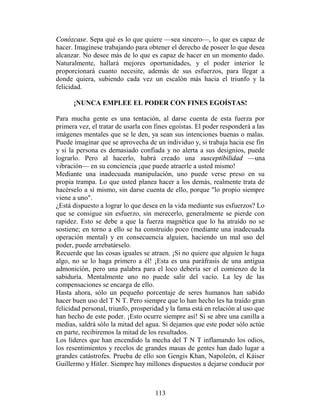 Conózcase. Sepa qué es lo que quiere —sea sincero—, lo que es capaz de
hacer. Imagínese trabajando para obtener el derecho de poseer lo que desea
alcanzar. No desee más de lo que es capaz de hacer en un momento dado.
Naturalmente, hallará mejores oportunidades, y el poder interior le
proporcionará cuanto necesite, además de sus esfuerzos, para llegar a
donde quiera, subiendo cada vez un escalón más hacia el triunfo y la
felicidad.

      ¡NUNCA EMPLEE EL PODER CON FINES EGOÍSTAS!

Para mucha gente es una tentación, al darse cuenta de esta fuerza por
primera vez, el tratar de usarla con fines egoístas. El poder responderá a las
imágenes mentales que se le den, ya sean sus intenciones buenas o malas.
Puede imaginar que se aprovecha de un individuo y, si trabaja hacia ese fin
y si la persona es demasiado confiada y no alerta a sus designios, puede
lograrlo. Pero al hacerlo, habrá creado una susceptibilidad —una
vibración— en su conciencia ¡que puede atraerle a usted mismo!
Mediante una inadecuada manipulación, uno puede verse preso en su
propia trampa. Lo que usted planea hacer a los demás, realmente trata de
hacérselo a sí mismo, sin darse cuenta de ello, porque "lo propio siempre
viene a uno".
¿Está dispuesto a lograr lo que desea en la vida mediante sus esfuerzos? Lo
que se consigue sin esfuerzo, sin merecerlo, generalmente se pierde con
rapidez. Esto se debe a que la fuerza magnética que lo ha atraído no se
sostiene; en torno a ello se ha construido poco (mediante una inadecuada
operación mental) y en consecuencia alguien, haciendo un mal uso del
poder, puede arrebatárselo.
Recuerde que las cosas iguales se atraen. ¡Si no quiere que alguien le haga
algo, no se lo haga primero a él! ¡Esta es una paráfrasis de una antigua
admonición, pero una palabra para el loco debería ser el comienzo de la
sabiduría. Mentalmente uno no puede salir del vacío. La ley de las
compensaciones se encarga de ello.
Hasta ahora, sólo un pequeño porcentaje de seres humanos han sabido
hacer buen uso del T N T. Pero siempre que lo han hecho les ha traído gran
felicidad personal, triunfo, prosperidad y la fama está en relación al uso que
han hecho de este poder. ¡Esto ocurre siempre así! Si se abre una canilla a
medias, saldrá sólo la mitad del agua. Si dejamos que este poder sólo actúe
en parte, recibiremos la mitad de los resultados.
Los líderes que han encendido la mecha del T N T inflamando los odios,
los resentimientos y recelos de grandes masas de gentes han dado lugar a
grandes catástrofes. Prueba de ello son Gengis Khan, Napoleón, el Káiser
Guillermo y Hitler. Siempre hay millones dispuestos a dejarse conducir por



                                     113
 
