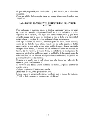 el que está preparado para conducirlos... y para hacerlo en la dirección
adecuada.
Como es sabido, la humanidad tiene un pasado triste, crucificando a sus
Salvadores.

  HA LLEGADO EL MOMENTO DE HACER USO DEL PODER
                    MENTAL

Pero ha llegado el momento en que el hombre reconozca y acepte sin tener
en cuenta las creencias religiosas o filosóficas, la raza o el color, el poder
espiritual de su interior, "ese algo" que cada hombre posee y que, bien
dirigido, puede traer a todos los hombres la paz, la dicha y la fraternidad
universal que el hombre lleva buscando desde hace tanto tiempo.
Está aquí —dentro de usted—, formando parte de usted, en su bolsillo;
como en mi bolsillo hace años, cuando no me daba cuenta ni había
comprendido lo que tenía; lo que había tenido siempre... lo que ha estado
siempre en el mundo, al alcance de los hombres de todas las edades; el
tesoro, de los tesoros, el Santo Grial, la sabiduría, la inteligencia, la
respuesta a todos los problemas; pero la maldición de las maldiciones, la
más diabólica de las fuerzas, si explota inadecuadamente, es gracias al
pensamiento erróneo del hombre.
Es cosa suya usarlo bien o mal. Ahora que sabe lo que es y el modo de
operarlo, ¿qué va a hacer con él?
El modo en que decida usarlo cambiará su mundo... y puede cambiar el
mundo entero.
Peligro: ¡explosivo! Proceda con cautela.
¡Si lo cree, así es! ¿Pero qué es lo que cree?
Lo que crea, y lo que crean los demás hombres, hará el mundo del mañana.
¡Y el T N T de estas creencias conmoverá la Tierra!




                                     114
 