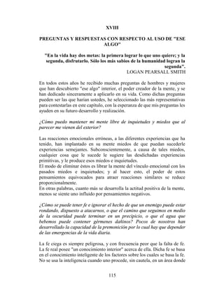 XVIII

PREGUNTAS Y RESPUESTAS CON RESPECTO AL USO DE "ESE
                     ALGO"

  "En la vida hay dos metas: la primera lograr lo que uno quiere; y la
   segunda, disfrutarlo. Sólo los más sabios de la humanidad logran la
                                                            segunda".
                                           LOGAN PEARSALL SMITH

En todos estos años he recibido muchas preguntas de hombres y mujeres
que han descubierto "ese algo" interior, el poder creador de la mente, y se
han dedicado sinceramente a aplicarlo en su vida. Como dichas preguntas
pueden ser las que harían ustedes, he seleccionado las más representativas
para contestarlas en este capítulo, con la esperanza de que mis preguntas les
ayuden en su futuro desarrollo y realización.

¿Cómo puedo mantener mi mente libre de inquietudes y miedos que al
parecer me vienen del exterior?

Las reacciones emocionales erróneas, a las diferentes experiencias que ha
tenido, han implantado en su mente miedos de que puedan sucederle
experiencias semejantes. Subconscientemente, a causa de tales miedos,
cualquier cosa que le sucede le sugiere las desdichadas experiencias
primitivas, y le produce esos miedos e inquietudes.
El modo de eliminar éstos es librar la mente del vínculo emocional con los
pasados miedos e inquietudes; y al hacer esto, el poder de estos
pensamientos equivocados para atraer reacciones similares se reduce
proporcionalmente.
En otras palabras, cuanto más se desarrolla la actitud positiva de la mente,
menos se siente uno influido por pensamientos negativos.

¿Cómo se puede tener fe e ignorar el hecho de que un enemigo puede estar
rondando, dispuesto a atacarnos, o que el camino que seguimos en medio
de la oscuridad puede terminar en un precipicio, o que el agua que
bebemos puede contener gérmenes dañinos? Pocos de nosotros han
desarrollado la capacidad de la premonición por lo cual hay que depender
de las emergencias de la vida diaria.

La fe ciega es siempre peligrosa, y con frecuencia peor que la falta de fe.
La fe real posee "un conocimiento interior" acerca de ella. Dicha fe se basa
en el conocimiento inteligente de los factores sobre los cuales se basa la fe.
No se usa la inteligencia cuando uno procede, sin cautela, en un área donde


                                     115
 