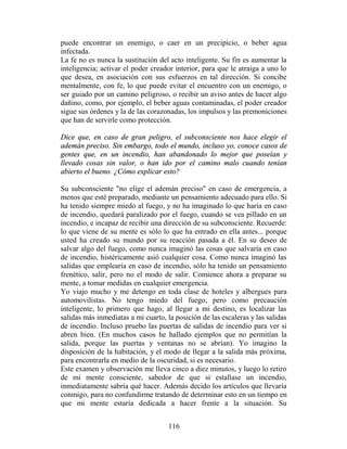 puede encontrar un enemigo, o caer en un precipicio, o beber agua
infectada.
La fe no es nunca la sustitución del acto inteligente. Su fin es aumentar la
inteligencia; activar el poder creador interior, para que le atraiga a uno lo
que desea, en asociación con sus esfuerzos en tal dirección. Si concibe
mentalmente, con fe, lo que puede evitar el encuentro con un enemigo, o
ser guiado por un camino peligroso, o recibir un aviso antes de hacer algo
dañino, como, por ejemplo, el beber aguas contaminadas, el poder creador
sigue sus órdenes y la de las corazonadas, los impulsos y las premoniciones
que han de servirle como protección.

Dice que, en caso de gran peligro, el subconsciente nos hace elegir el
ademán preciso. Sin embargo, todo el mundo, incluso yo, conoce casos de
gentes que, en un incendio, han abandonado lo mejor que poseían y
llevado cosas sin valor, o han ido por el camino malo cuando tenían
abierto el bueno. ¿Cómo explicar esto?

Su subconsciente "no elige el ademán preciso" en caso de emergencia, a
menos que esté preparado, mediante un pensamiento adecuado para ello. Si
ha tenido siempre miedo al fuego, y no ha imaginado lo que haría en caso
de incendio, quedará paralizado por el fuego, cuando se vea pillado en un
incendio, e incapaz de recibir una dirección de su subconsciente. Recuerde:
lo que viene de su mente es sólo lo que ha entrado en ella antes... porque
usted ha creado su mundo por su reacción pasada a él. En su deseo de
salvar algo del fuego, como nunca imaginó las cosas que salvaría en caso
de incendio, histéricamente asió cualquier cosa. Como nunca imaginó las
salidas que emplearía en caso de incendio, sólo ha tenido un pensamiento
frenético, salir, pero no el modo de salir. Comience ahora a preparar su
mente, a tomar medidas en cualquier emergencia.
Yo viajo mucho y me detengo en toda clase de hoteles y albergues para
automovilistas. No tengo miedo del fuego, pero como precaución
inteligente, lo primero que hago, al llegar a mi destino, es localizar las
salidas más inmediatas a mi cuarto, la posición de las escaleras y las salidas
de incendio. Incluso pruebo las puertas de salidas de incendio para ver si
abren bien. (En muchos casos he hallado ejemplos que no permitían la
salida, porque las puertas y ventanas no se abrían). Yo imagino la
disposición de la habitación, y el modo de llegar a la salida más próxima,
para encontrarla en medio de la oscuridad, si es necesario.
Este examen y observación me lleva cinco a diez minutos, y luego lo retiro
de mi mente consciente, sabedor de que si estallase un incendio,
inmediatamente sabría qué hacer. Además decido los artículos que llevaría
conmigo, para no confundirme tratando de determinar esto en un tiempo en
que mi mente estaría dedicada a hacer frente a la situación. Su


                                     116
 