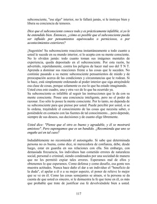 subconsciente, "ese algo" interior, no le fallará jamás, si le instruye bien y
libera su conciencia de temores.

Dice que el subconsciente conoce todo y es prácticamente infalible, si yo le
he entendido bien. Entonces, ¿cómo es posible que el subconsciente pueda
ser influido por pensamientos equivocados o perniciosos, o por
acontecimientos exteriores?

¡Sugestión! Su subconsciente reacciona instantáneamente a todo cuanto a
usted le sucede en su mundo interior, si lo acepta con su mente consciente.
No lo olviden jamás: todo cuanto toman sus imágenes mentales de
experiencia, queda depositado en el subconsciente. Por esta razón, he
advertido, repetidamente, contra los peligros de hacer mal uso del T N T.
Aprenda a dominar sus reacciones frente a las cosas que le suceden. No
continúe pasando a su mente subconsciente pensamientos de miedo y de
preocupación acerca de las condiciones y circunstancias que le rodean. Si
lo hace, está simplemente ordenando al poder interior que siga atrayéndole
esa clase de cosas, porque solamente es eso lo que ha estado imaginando.
Usted crea este cuadro, una y otra vez de lo que ha ocurrido ya.
Su subconsciente es infalible al seguir las instrucciones que le da con su
mente consciente. Posee una conciencia inteligente, pero no el poder de
razonar. Eso sólo lo posee la mente consciente. Por lo tanto, no dependa de
su subconsciente para que piense por usted. Puede percibir por usted, si se
lo ordena, trayéndole el conocimiento de las cosas que necesita saber, o
poniéndole en contacto con las fuentes de tal conocimiento... pero depende,
siempre de sus deseos, sus decisiones y de cuanto elige libremente.

Usted dice: "Piense que el otro es bueno y agradable, y él se mostrará
amistoso". Pero supongamos que es un bandido. ¿Recomienda que uno se
engañe así en tal caso?

Indudablemente no recomiendo el autoengaño. Si sabe que determinada
persona no es buena, como dice, ni merecedora de confianza, debe, desde
luego, estar en guardia en sus relaciones con ella. Sin embargo, con
demasiada frecuencia, los individuos han cometido errores de naturaleza
social, personal o criminal, siendo condenados por una sociedad de manera
que no les permitió expiar tales errores. Esperamos mal de ellos y
obtenemos lo que esperamos. Como defensa y como desafío, esa gente nos
muestra actitudes. Nunca hace daño el dar a un individuo el "beneficio de
la duda", el apelar a él o a su mejor aspecto, el poner de relieve lo mejor
que se ve en él. Como las cosas semejantes se atraen, si la persona se da
cuenta de que usted es sincero, si le demuestra la fe que tiene en él, es más
que probable que trate de justificar esa fe devolviéndole bien a usted.


                                     117
 