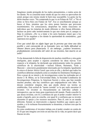 Imagínese siendo protegido de los malos pensamientos, o malos actos de
los demás. No se consienta tener miedo de que los otros se aprovechen de
usted, porque este mismo miedo le hará muy susceptible. La gente me ha
dicho muchas veces: "No comprendo lo que ve en Fulano de Tal", o "No sé
cómo se lleva bien con Fulano de Tal". Eso es sencillamente porque yo
busco el bien, mientras que los otros ponen barreras que provocan
resentimientos. En consecuencia, despiertan las malas reacciones en
individuos que los tratarían de modo diferente si ellos fueran diferentes.
Incluso un perro sabe instintivamente lo que uno siente por el, aunque se
finja lo contrario. ¿No va a tratar a los seres humanos mejor que a los
perros? Si les negamos a los demás la oportunidad de enmendarse, ¿qué
esperanza nos queda?

Creo que usted dijo en algún lugar que la persona que tiene una idea
posible y está convencida de su honradez rara vez halla dificultad en
obtener dinero para financiarla. Y, sin embargo, ¿cuántos inventores,
profundamente convencidos del valor de sus inventos, han muerto en un
asilo?

Yo he denunciado la falta de disposición de muchos científicos y otra gente
inteligente, para aceptar o siquiera considerar las ideas nuevas. Con
respecto a la telepatía, he declarado que prácticamente todos los grandes
científicos de la electricidad —incluso Edison, Steinmetz, Tesla y
Marconi— estuvieron grandemente interesados por la telepatía. Igualmente
lo estuvo el doctor Alexis Carrel, que creía en ella, y declaró que todos los
científicos deberían estudiarla como se estudian los fenómenos fisiológicos.
Pero a pesar de su interés y de investigaciones como las realizadas por el
doctor J. B. Rhine, en la Universidad Duke, la Sociedad Londinense de
Investigaciones Psíquicas, la American Society y otras, que han reunido
muchas pruebas, aún hay científicos que empequeñecen esta labor. No
desean considerar ninguna idea que pueda alterar sus teorías ya
establecidas. Esta actitud de "mente cerrada" es la que suele encontrar el
inventor. Un inventor es frecuentemente un individuo callado e
introspectivo, que no tiene gran experiencia del mundo. Puede concebir lo
que desea inventar, con fe y confianza de que el poder creador interior le
ayude a lograrlo, pero no concibe, con igual fe y confianza que su invento
encuentre el apoyo y los recursos necesarios. Para él, esto es un mundo
diferente. Somete su intervención a algunos hombres que espera que le
ayuden, y si le rechazan frecuentemente se desanima, e incluso cree que ha
fracasado.
En estas condiciones el inventor trabaja con el poder creador en contra de
él. El que uno imagine con éxito en una fase de su vida, no quiere decir que
fracase en otra.


                                    118
 