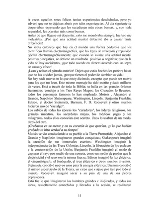 A veces aquellos seres felices tenían experiencias desdichadas, pero yo
advertí que no se dejaban abatir por tales experiencias. Al día siguiente se
despertaban esperando que les sucediesen más cosas buenas, y, con toda
seguridad, les ocurrían más cosas buenas.
Antes de que llegase mi despertar, esto me asombraba siempre. Incluso me
molestaba. ¿Por qué una actitud mental diferente iba a causar tanta
diferencia?
No sabía entonces que hay en el mundo una fuerza poderosa que los
científicos llaman electromagnética, que las leyes de atracción y repulsión
operan electromagnéticamente; que cuando se asume una actitud mental
positiva o negativa, se obtiene un resultado positivo o negativo; que en la
vida no hay accidentes, ¡que todo sucede en directo acuerdo con las leyes
de causa y efecto!
¡Lean y relean el párrafo anterior! Dejen que estos hechos les penetre hasta
que no los olviden jamás, ¡porque tienen el poder de cambiar su vida!
No hay nada nuevo en lo que estoy diciendo, excepto que puede ser nuevo
para los que me leen. Este mismo mensaje ha sido escrito y dado millares
de veces. Está a través de toda la Biblia; se halla en las grandes órdenes
fraternales; condujo a los Tres Reyes Magos; los Cruzados lo llevaron;
todos los personajes famosos lo han empleado. Moisés , Alejandro el
Grande, Napoléon Shakespeare, Washington, Lincoln, Benjamín Franklin,
Edison, el doctor Steinmetz, Barnum, F. D. Roosevelt y otros muchos
hicieron uso de "ese algo".
Los sabios de todas las épocas los "curadores", los líderes religiosos, los
grandes maestros, los sacerdotes mayas, los médicos yogas y los
milagreros, todos ellos conocían este secreto. Unos lo usaban de un modo,
otros del otro.
¡Grabaron en su mente y en su corazón lo que querían, ¡y lo que habían
grabado se hizo verdad a su tiempo!
Moisés se vio conduciendo a su pueblo a la Tierra Prometida; Alejandro el
Grande y Napoleón imaginaron grandes conquistas; Shakespeare imaginó
la creación de sus inmortales escritos; Washington imaginó la
independencia de las Trece Colonias; Lincoln, la liberación de los esclavos
y la conservación de la Unión; Benjamín Franklin imaginó el modo de
capturar el rayo por medio de una cometa, como un medio de probar que la
electricidad y el rayo son la misma fuerza; Edison imaginó la luz eléctrica,
el cinematógrafo, el fonógrafo, el tren eléctrico y otros muchos inventos;
Steinmetz concibió nuevos usos para la energía eléctrica; Barnum concibió
el mayor espectáculo de la Tierra, un circo que viajase por tren por todo el
mundo. Roosevelt imaginó sacar a su país de una de sus peores
depresiones.
Esto fue lo que imaginaron los hombres grandes e inspirados, y todas sus
ideas, resueltamente concebidas y llevadas a la acción, se realizaron


                                    11
 