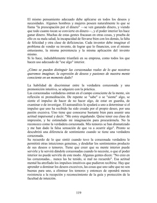 El mismo pensamiento adecuado debe aplicarse en todos los deseos y
necesidades. Algunos hombres y mujeres poseen naturalmente lo que se
llama "la preocupación por el dinero" —se ven ganando dinero, y viendo
que todo cuanto tocan se convierte en dinero—, y el poder interior les hace
ganar dinero. Muchas de estas gentes fracasan en otras cosas, y prueba de
ello es su mala salud, la incapacidad de llevarse bien con los demás, la falta
de felicidad y otra clase de deficiencias. Cada inventor debe imaginar el
problema de vender su invento, de lograr que lo financien, con el mismo
entusiasmo, la misma persistencia y la misma aplicación del invento
mismo.
Si lo hace, indudablemente triunfará en su empresa, como todos los que
hacen uso adecuado de "ese algo" interior.

¿Cómo se pueden distinguir las corazonadas reales de lo que nosotros
queremos imaginar, la expresión de deseos y pasiones de nuestra mente
consciente en un momento dado?

La habilidad de discriminar entre la verdadera corazonada y una
premonición intuitiva, se adquiere con la práctica.
Las corazonadas verdaderas entran en el campo consciente de la mente, sin
reflexión ni premeditación. De repente se "sabe" o se "siente" algo, se
siente el impulso de hacer de no hacer algo, de estar en guardia, de
examinar o de investigar. El autoanálisis le ayudará a uno a determinar si el
impulso que uno ha recibido ha sido creado por el propio deseo, por una
pasión excesiva. Uno tiene que conocerse bastante bien para asumir una
actitud impersonal y decir: "Me estoy engañando. Quise tener esa clase de
impresión, y he estimulado mi imaginación para procurármela. No la
reconozco como la verdadera corazonada. Mis temores se han dramatizado
y me han dado la falsa sensación de que va a ocurrir algo". Pronto se
descubrirá una diferencia de sentimiento cuando se tiene una verdadera
corazonada.
Su recuerdo de lo que sintió cuando tuvo la corazonada verdadera le
permitirá otras intuiciones genuinas, y desdeñar los sentimientos producto
de sus deseos o temores. Tiene que creer que su mente interior puede
servirle y le servirá dándole corazonadas cuando lo necesite, o que el poder
interior no puede servirle de este modo. Algunas gentes dicen: "No creo en
las corazonadas... nunca las he tenido, si mal no recuerdo". Esa actitud
mental ha atrofiado los impulsos intuitivos que pudieron recibirse. Hay que
aprender a dominar los deseos excesivos, las cosas que uno sabe que no son
buenas para uno, a eliminar los temores y entonces de opondrá menos
resistencia a la recepción y reconocimiento de la guía y protección de la
facultad de intuición.



                                     119
 