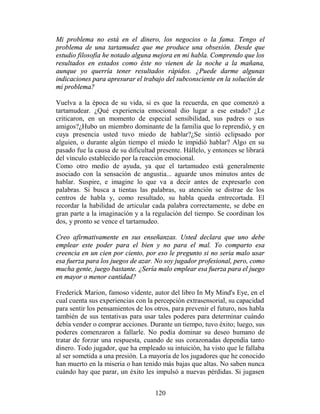 Mi problema no está en el dinero, los negocios o la fama. Tengo el
problema de una tartamudez que me produce una obsesión. Desde que
estudio filosofía he notado alguna mejora en mi habla. Comprendo que los
resultados en estados como éste no vienen de la noche a la mañana,
aunque yo querría tener resultados rápidos. ¿Puede darme algunas
indicaciones para apresurar el trabajo del subconsciente en la solución de
mi problema?

Vuelva a la época de su vida, si es que la recuerda, en que comenzó a
tartamudear. ¿Qué experiencia emocional dio lugar a ese estado? ¿Le
criticaron, en un momento de especial sensibilidad, sus padres o sus
amigos?¿Hubo un miembro dominante de la familia que lo reprendió, y en
cuya presencia usted tuvo miedo de hablar?¿Se sintió eclipsado por
alguien, o durante algún tiempo el miedo le impidió hablar? Algo en su
pasado fue la causa de su dificultad presente. Hállelo, y entonces se librará
del vínculo establecido por la reacción emocional.
Como otro medio de ayuda, ya que el tartamudeo está generalmente
asociado con la sensación de angustia... aguarde unos minutos antes de
hablar. Suspire, e imagine lo que va a decir antes de expresarlo con
palabras. Si busca a tientas las palabras, su atención se distrae de los
centros de habla y, como resultado, su habla queda entrecortada. El
recordar la habilidad de articular cada palabra correctamente, se debe en
gran parte a la imaginación y a la regulación del tiempo. Se coordinan los
dos, y pronto se vence el tartamudeo.

Creo afirmativamente en sus enseñanzas. Usted declara que uno debe
emplear este poder para el bien y no para el mal. Yo comparto esa
creencia en un cien por ciento, por eso le pregunto si no seria malo usar
esa fuerza para los juegos de azar. No soy jugador profesional, pero, como
mucha gente, juego bastante. ¿Sería malo emplear esa fuerza para el juego
en mayor o menor cantidad?

Frederick Marion, famoso vidente, autor del libro In My Mind's Eye, en el
cual cuenta sus experiencias con la percepción extrasensorial, su capacidad
para sentir los pensamientos de los otros, para prevenir el futuro, nos habla
también de sus tentativas para usar tales poderes para determinar cuándo
debía vender o comprar acciones. Durante un tiempo, tuvo éxito; luego, sus
poderes comenzaron a fallarle. No podía dominar su deseo humano de
tratar de forzar una respuesta, cuando de sus corazonadas dependía tanto
dinero. Todo jugador, que ha empleado su intuición, ha visto que le fallaba
al ser sometida a una presión. La mayoría de los jugadores que he conocido
han muerto en la miseria o han tenido más bajas que altas. No saben nunca
cuándo hay que parar, un éxito les impulsó a nuevas pérdidas. Si jugasen


                                    120
 