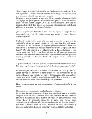bien el "juego de la vida", sin tensión, sus facultades intuitivas les servirían
con regularidad. La vida, en cierto sentido, es un riesgo... uno quiere ganar
y yo apostaría más sobre mí que sobre un azar.
El juego es un mal cuando se hace con ello algún daño a los demás. Sólo
deben jugar los que se pueden permitir el lujo de perder. Desdichadamente,
pocas de estas gentes juegan. ¿Cuál es su clasificación? ¿Por qué no
apuesta sobre usted? Los riesgos son menores, y las ganancias, en toda una
vida, mucho mayores... y más satisfactorias.

¿Puede sugerir una fórmula o plan que me ayude a elegir lo más
conveniente para mí, de varias cosas, que puedo y quiero hacer...
comercialmente?

Realmente nadie puede hacer esto más que usted. En sus períodos de
meditación, diga a su mente interior, al poder que hay dentro de usted:
"Determina por mí cuáles son las mejores oportunidades comerciales; qué
habilidades y experiencias pasadas puedo cristalizar, y capitalizar en el
futuro". Dé esta imagen a su subconsciente, y luego dedíquese a sus
ocupaciones, con la fe y confianza de que en el momento oportuno,
mediante una intuición o relación súbita, conocerá la dirección que debe
tomar, y el medio de hacerlo. Puede estar seguro de ello. Recibirá la
respuesta.

Algunos escritores sostienen que uno no aprende mediante la experiencia.
Por favor, explique, ¿qué entiende usted por lecciones de la experiencia?

El aprender por experiencia cómo se deben hacer las cosas y cómo no
deben hacerse. El aprender a beneficiarse con las experiencias de los
demás. ¿Por qué va a cometer los errores de los demás, si ha observado el
camino que les ha llevado a un callejón sin salida? Use su inteligencia y su
fe como medio de hacer frente a la vida y a sus problemas.

Tengo gran confusión en mis pensamientos. ¿Cómo puedo salir de ese
estado?

Eliminando los pensamientos que le alteran y confunden.
Ha tomado la mala costumbre de dar una atención excesiva a detalles
insignificantes, haciendo con ellos obstáculos mentales. De este modo ha
provocado la confusión en su mente y obstruido los pensamientos e ideas
reales. Tiene la constante sensación de caos, sólo porque estos
pensamientos perturbadores le han creado la sensación de estar tragando
por ellos. Arrójelos fuera de usted, mediante un acto de voluntad, y
entonces acabará con el caos de su mente y establecerá la ley y el orden.


                                      121
 