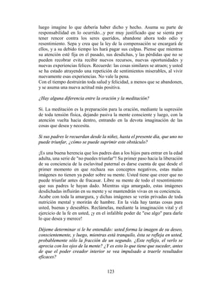 luego imagine lo que debería haber dicho y hecho. Asuma su parte de
responsabilidad en lo ocurrido...y por muy justificado que se sienta por
tener rencor contra los seres queridos, abandone ahora todo odio y
resentimiento. Sepa y crea que la ley de la compensación se encargará de
ellos, y a su debido tiempo les hará pagar sus culpas. Piense que mientras
su atención esté fija en el pasado, sus desdichas, y las pérdidas que no se
pueden recobrar evita recibir nuevos recursos, nuevas oportunidades y
nuevas experiencias felices. Recuerde: las cosas similares se atraen; y usted
se ha estado atrayendo una repetición de sentimientos miserables, al vivir
nuevamente esas experiencias. No vale la pena.
Con el tiempo destruirán toda salud y felicidad, a menos que se abandonen,
y se asuma una nueva actitud más positiva.

¿Hay alguna diferencia entre la oración y la meditación?

Sí. La meditación es la preparación para la oración, mediante la supresión
de toda tensión física, dejando pasiva la mente consciente y luego, con la
atención vuelta hacia dentro, entrando en la devota imaginación de las
cosas que desea y necesita.

Si sus padres le recuerdan desde la niñez, hasta el presente día, que uno no
puede triunfar, ¿cómo se puede suprimir este obstáculo?

¡Es una buena herencia que los padres dan a los hijos para entrar en la edad
adulta, una serie de "no puedes triunfar"! Su primer paso hacia la liberación
de su conciencia de la esclavitud paternal es darse cuenta de que desde el
primer momento en que rechaza sus conceptos negativos, estas malas
imágenes no tienen ya poder sobre su mente. Usted tiene que creer que no
puede triunfar antes de fracasar. Libre su mente de todo el resentimiento
que sus padres le hayan dado. Mientras siga amargado, estas imágenes
desdichadas influirán en su mente y se mantendrán vivas en su conciencia.
Acabe con toda la amargura, y dichas imágenes se verán privadas de toda
nutrición mental y morirán de hambre. En la vida hay tantas cosas para
usted, buenas y deseables. Reclámelas, mediante la imaginación vital y el
ejercicio de la fe en usted, ¡y en el infalible poder de "ese algo" para darle
lo que desea y merece!

Déjeme determinar si le he entendido: usted forma la imagen de su deseo,
conscientemente, y luego, mientras está tranquilo, ésta se refleja en usted,
probablemente sólo la fracción de un segundo. ¿Este reflejo, el verlo se
aprecia con los ojos de la mente? ¿Y es esto lo que tiene que suceder, antes
de que el poder creador interior se vea impulsado a traerle resultados
eficaces?


                                     123
 