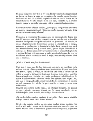 Sí, usted ha descrito muy bien el proceso. Primero se crea la imagen mental
de lo que se desea, y luego se proyecta en la pantalla mental interior,
mediante un acto de voluntad, experimentando un fuerte deseo por la
materialización de esta imagen en la vida real, teniendo fe, al mismo
tiempo, en que lo que se ha imaginado está ya en camino hacia nosotros.

Cuando el mundo está tan revuelto, ¿cómo puede una persona estar libre
de temores y preocupaciones? ¿Cómo se pueden mantener alejados de la
mente los sucesos desagradables?

Negándose a personalizar los sucesos que no tienen relación directa con
uno. El reconocer este miedo y esta preocupación no soluciona la situación
mundial, ni siquiera sirve para solucionar sus problemas. En realidad, el
miedo y la preocupación desmoralizan y quitan la vitalidad. Con el tiempo,
destruyen la confianza en sí, la salud y la dicha. Dése cuenta de que usted
está razonablemente bien y es feliz ahora, que su mayor contribución a
usted y a los demás será siempre el mantenimiento de una actitud optimista
y positiva. Deje de vivir esperando lo mejor y temiendo lo peor. Lo peor no
sucede casi nunca, y cuando se busca lo mejor, las cosas mejoran más de lo
que se ha creído.

¿Cuál es el modo más fácil de descansar?

Creo que el modo más fácil de descansar sería darse un martillazo en la
cabeza, pero los efectos posteriores no serían deseables. El paso inmediato
más rápido, seguro y cuerdo, es tenderse en una cama, o sentarse en un
sillón, y separarse del cuerpo físico, con la mente consciente... alzar los
brazos y las piernas y dejarlos caer... dejar que la cama o el sillón sirvan de
sostén al cuerpo entero. Entonces sentirá una ligereza y una alegría. Así,
con todo el cuerpo, aflojado, se suprimen todos los sentimientos de tensión
mental, producto del miedo, la preocupación u otras perturbaciones
emocionales.
Imagine una pantalla mental vacía... un estanque tranquilo... un paisaje
sereno... cualquier cosa sugeridora de paz. En cuanto haya hecho esto, se
habrá aflojado; y con práctica, esto se logra en dos minutos.

¿Se pueden inducir sueños, mediante la sugestión, y hacer que la intuición
le haga conocer a uno cosas de esta manera?

Sí, de esta manera pueden ser reveladas muchas cosas, mediante los
sueños, y el poder creador interior frecuentemente usa un sueño como un
medio de darle a uno la información que se necesita del pasado, el presente


                                     124
 