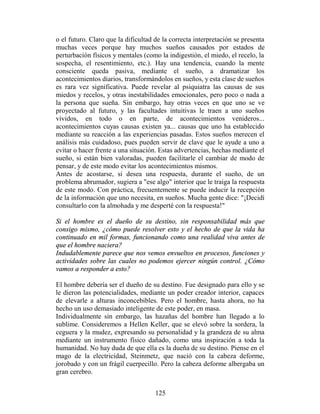 o el futuro. Claro que la dificultad de la correcta interpretación se presenta
muchas veces porque hay muchos sueños causados por estados de
perturbación físicos y mentales (como la indigestión, el miedo, el recelo, la
sospecha, el resentimiento, etc.). Hay una tendencia, cuando la mente
consciente queda pasiva, mediante el sueño, a dramatizar los
acontecimientos diarios, transformándolos en sueños, y esta clase de sueños
es rara vez significativa. Puede revelar al psiquiatra las causas de sus
miedos y recelos, y otras inestabilidades emocionales, pero poco o nada a
la persona que sueña. Sin embargo, hay otras veces en que uno se ve
proyectado al futuro, y las facultades intuitivas le traen a uno sueños
vívidos, en todo o en parte, de acontecimientos venideros...
acontecimientos cuyas causas existen ya... causas que uno ha establecido
mediante su reacción a las experiencias pasadas. Estos sueños merecen el
análisis más cuidadoso, pues pueden servir de clave que le ayude a uno a
evitar o hacer frente a una situación. Estas advertencias, hechas mediante el
sueño, si están bien valoradas, pueden facilitarle el cambiar de modo de
pensar, y de este modo evitar los acontecimientos mismos.
Antes de acostarse, si desea una respuesta, durante el sueño, de un
problema abrumador, sugiera a "ese algo" interior que le traiga la respuesta
de este modo. Con práctica, frecuentemente se puede inducir la recepción
de la información que uno necesita, en sueños. Mucha gente dice: "¡Decidí
consultarlo con la almohada y me desperté con la respuesta!"

Si el hombre es el dueño de su destino, sin responsabilidad más que
consigo mismo, ¿cómo puede resolver esto y el hecho de que la vida ha
continuado en mil formas, funcionando como una realidad viva antes de
que el hombre naciera?
Indudablemente parece que nos vemos envueltos en procesos, funciones y
actividades sobre las cuales no podemos ejercer ningún control. ¿Cómo
vamos a responder a esto?

El hombre debería ser el dueño de su destino. Fue designado para ello y se
le dieron las potencialidades, mediante un poder creador interior, capaces
de elevarle a alturas inconcebibles. Pero el hombre, hasta ahora, no ha
hecho un uso demasiado inteligente de este poder, en masa.
Individualmente sin embargo, las hazañas del hombre han llegado a lo
sublime. Consideremos a Hellen Keller, que se elevó sobre la sordera, la
ceguera y la mudez, expresando su personalidad y la grandeza de su alma
mediante un instrumento físico dañado, como una inspiración a toda la
humanidad. No hay duda de que ella es la dueña de su destino. Piense en el
mago de la electricidad, Steinmetz, que nació con la cabeza deforme,
jorobado y con un frágil cuerpecillo. Pero la cabeza deforme albergaba un
gran cerebro.


                                     125
 