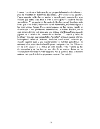 Los que conocieron a Steinmetz decían que perdía la conciencia del cuerpo,
pues la brillantez del hombre lo desvanecía. Otro "dueño de su destino".
Piense, además, en Beethoven, a quien la naturaleza dio un rostro feo, y un
defecto que habría sido fatal a todo el que aspirase a escribir música:
¡ensordeció! Y, sin embargo, la mente de Beethoven creó la música más
noble que se ha escrito, música que vivirá eternamente, trayendo alegrías a
las generaciones futuras. Pocos seres humanos se dan cuenta, cuando se
extasían con la más grande obra de Beethoven, La Novena Sinfonía, que su
gran compositor ¡no oyó jamás una sola nota de ella! Indudablemente, este
gigante de la música fue "dueño de su destino". Y cientos y miles de
hombres y mujeres, que han apelado a "ese algo", el poder creador interior,
han superado todos los "procesos, funciones y actividades" existentes ya,
cuando llegaron aquí y que ordinariamente se habrían considerado en
contra de ellos, como obstáculos al logro de cualquier éxito. No. El hombre
no ha sido lanzado a la deriva en este mundo, como víctima de las
circunstancias y de las fuerzas más allá de su control. Posee en su
conciencia interior todo el poder necesario para el dominio de sí. El hombre
no tiene más que descubrirlo y aprender a usarlo. Esto es todo.




                                    126
 