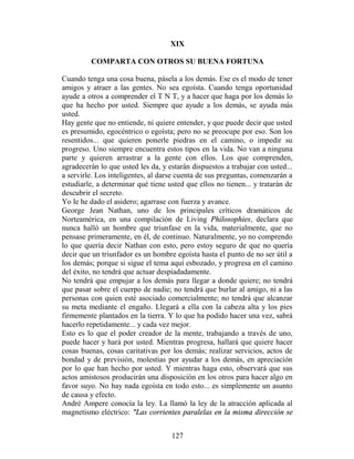 XIX

         COMPARTA CON OTROS SU BUENA FORTUNA

Cuando tenga una cosa buena, pásela a los demás. Ese es el modo de tener
amigos y atraer a las gentes. No sea egoísta. Cuando tenga oportunidad
ayude a otros a comprender el T N T, y a hacer que haga por los demás lo
que ha hecho por usted. Siempre que ayude a los demás, se ayuda más
usted.
Hay gente que no entiende, ni quiere entender, y que puede decir que usted
es presumido, egocéntrico o egoísta; pero no se preocupe por eso. Son los
resentidos... que quieren ponerle piedras en el camino, o impedir su
progreso. Uno siempre encuentra estos tipos en la vida. No van a ninguna
parte y quieren arrastrar a la gente con ellos. Los que comprenden,
agradecerán lo que usted les da, y estarán dispuestos a trabajar con usted...
a servirle. Los inteligentes, al darse cuenta de sus preguntas, comenzarán a
estudiarle, a determinar qué tiene usted que ellos no tienen... y tratarán de
descubrir el secreto.
Yo le he dado el asidero; agarrase con fuerza y avance.
George Jean Nathan, uno de los principales críticos dramáticos de
Norteamérica, en una compilación de Living Philosophies, declara que
nunca halló un hombre que triunfase en la vida, materialmente, que no
pensase primeramente, en él, de continuo. Naturalmente, yo no comprendo
lo que quería decir Nathan con esto, pero estoy seguro de que no quería
decir que un triunfador es un hombre egoísta hasta el punto de no ser útil a
los demás; porque si sigue el tema aquí esbozado, y progresa en el camino
del éxito, no tendrá que actuar despiadadamente.
No tendrá que empujar a los demás para llegar a donde quiere; no tendrá
que pasar sobre el cuerpo de nadie; no tendrá que burlar al amigo, ni a las
personas con quien esté asociado comercialmente; no tendrá que alcanzar
su meta mediante el engaño. Llegará a ella con la cabeza alta y los pies
firmemente plantados en la tierra. Y lo que ha podido hacer una vez, sabrá
hacerlo repetidamente... y cada vez mejor.
Esto es lo que el poder creador de la mente, trabajando a través de uno,
puede hacer y hará por usted. Mientras progresa, hallará que quiere hacer
cosas buenas, cosas caritativas por los demás; realizar servicios, actos de
bondad y de previsión, molestias por ayudar a los demás, en apreciación
por lo que han hecho por usted. Y mientras haga esto, observará que sus
actos amistosos producirán una disposición en los otros para hacer algo en
favor suyo. No hay nada egoísta en todo esto... es simplemente un asunto
de causa y efecto.
André Ampere conocía la ley. La llamó la ley de la atracción aplicada al
magnetismo eléctrico: "Las corrientes paralelas en la misma dirección se


                                    127
 