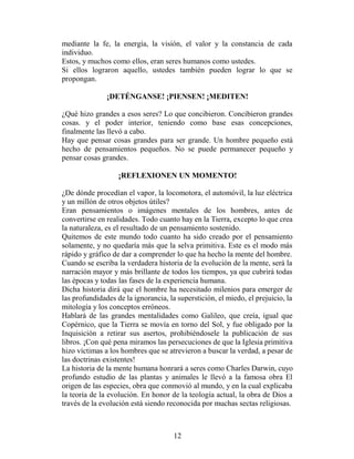 mediante la fe, la energía, la visión, el valor y la constancia de cada
individuo.
Estos, y muchos como ellos, eran seres humanos como ustedes.
Si ellos lograron aquello, ustedes también pueden lograr lo que se
propongan.

               ¡DETÉNGANSE! ¡PIENSEN! ¡MEDITEN!

¿Qué hizo grandes a esos seres? Lo que concibieron. Concibieron grandes
cosas. y el poder interior, teniendo como base esas concepciones,
finalmente las llevó a cabo.
Hay que pensar cosas grandes para ser grande. Un hombre pequeño está
hecho de pensamientos pequeños. No se puede permanecer pequeño y
pensar cosas grandes.

                   ¡REFLEXIONEN UN MOMENTO!

¿De dónde procedían el vapor, la locomotora, el automóvil, la luz eléctrica
y un millón de otros objetos útiles?
Eran pensamientos o imágenes mentales de los hombres, antes de
convertirse en realidades. Todo cuanto hay en la Tierra, excepto lo que crea
la naturaleza, es el resultado de un pensamiento sostenido.
Quitemos de este mundo todo cuanto ha sido creado por el pensamiento
solamente, y no quedaría más que la selva primitiva. Este es el modo más
rápido y gráfico de dar a comprender lo que ha hecho la mente del hombre.
Cuando se escriba la verdadera historia de la evolución de la mente, será la
narración mayor y más brillante de todos los tiempos, ya que cubrirá todas
las épocas y todas las fases de la experiencia humana.
Dicha historia dirá que el hombre ha necesitado milenios para emerger de
las profundidades de la ignorancia, la superstición, el miedo, el prejuicio, la
mitología y los conceptos erróneos.
Hablará de las grandes mentalidades como Galileo, que creía, igual que
Copérnico, que la Tierra se movía en torno del Sol, y fue obligado por la
Inquisición a retirar sus asertos, prohibiéndosele la publicación de sus
libros. ¡Con qué pena miramos las persecuciones de que la Iglesia primitiva
hizo víctimas a los hombres que se atrevieron a buscar la verdad, a pesar de
las doctrinas existentes!
La historia de la mente humana honrará a seres como Charles Darwin, cuyo
profundo estudio de las plantas y animales le llevó a la famosa obra El
origen de las especies, obra que conmovió al mundo, y en la cual explicaba
la teoría de la evolución. En honor de la teología actual, la obra de Dios a
través de la evolución está siendo reconocida por muchas sectas religiosas.



                                      12
 