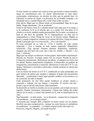 Si tiene interés en realizar una venta (y tiene que tenerlo si desea triunfar),
tenga en consideración esto. La mente subconsciente le dará ideas,
corazonadas, inspiraciones, un torrente de ellas, que le guiarán bien. Le
indicarán el camino de llegar a la presencia de un hombre ocupado, a la
intimidad suya; y cuando llegue allí, a estar firme sobre sus pies.
Esté alerta. Haga que su cliente sienta su personalidad. Sepa de lo que
habla. Tenga entusiasmo. ¡No se acobarde!
Usted es tan bueno como él, y además puede tener algo que él no tenga, y
es la confianza, la fe en el artículo que va a vender. Por otra parte, si el
cliente es un éxito, también tendrá personalidad. Por lo tanto, su contacto se
hará en una base de igualdad. No le empequeñezca: no deje que le
empequeñezca a usted. Ponga las cosas en un terreno común. Hágalo su
igual, y cuando simpaticen, estarán en el camino del éxito. Tenga en cuenta
desde el principio que va a convencerle... ¡Va a convencerle!
El tema principal de su vida es: "¡Voy a triunfar, en todo cuanto
emprenda...! ¡Voy a triunfar en todo cuanto emprenda" (Repetición,
reiteración. ¡Tap, tap.tap! Siempre adelante. Repetición, repetición,
imaginar que uno hace una cosa, una y otra vez. ¡Puedo...! ¡Quiero...! ¡Lo
creo...!, etcétera).
Haga que sus amigos se interesen. Forme grupos. Intercambie experiencias.
Discuta sus fracasos. Averigüe cuáles son sus errores. Pruebe de nuevo.
Critíquense mutuamente. Determinen sus planes. ¡Comparta sus éxitos con
los demás! Realice experimentos telepáticos, al desarrollar sus poderes de
imaginación, concentración e intuición. Demuestre el valor del T N T a sus
amigos, familiares y asociados comerciales, cuando aumente su interés por
dicha fuerza.
Con un núcleo de interés en el T N T, establecido en cada comunidad, con
gran número de gentes que estudien y apliquen el poder del pensamiento
adecuado... ¡comenzarán a tener lugar grandes cambios en las mentes y en
los corazones de todo el mundo!
Cada propietario de este libro puede establecer su propio núcleo y
comenzar a trabajar con sus amigos y asociados. El secreto está ahí...
pronto a que lo devele cada lector, cada estudiante.
Su desarrollo se facilita si estudia con un ser querido, esto le dará un nuevo
impulso. Pueden estimularse mutuamente. Cuanto más hablen del poder
interior de la mente, y cuanto más piensen en él, más se manifestará en su
vida.
Siga buscando... no deje jamás... no se desanime... porque hay la respuesta
a un problema... ¡en su propia mente!
Y recuerde que siempre debe compartir su buena suerte con los demás.
Recibirá una gran compensación... porque las cosas buenas se multiplican
al combinarse... se expanden... y el dador original recibe más cada vez.
Persevere, tenga fe, imagine, ¡no puede fracasar!


                                     129
 