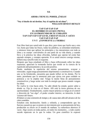 XX

                AHORA TIENE EL PODER, ¡ÚSELO!

"Soy el dueño de mi destino. Soy el capitán de mi alma".
                                       WILLIAM ERNEST HENLEY

                    TAP-TAP-TAP-TAP
              EL HOMBRE ES LO QUE PIENSA
            EN LO PROFUNDO DE SU CORAZÓN
      TAP-TAP-TAP-TAP LO SE, CREO EN ELLO, Y ASÍ ES
                    TAP-TAP-TAP-TAP
              T N T ¡CONMUEVE LA TIERRA!

Este libro hará por usted todo lo que dice, pero tiene que leerlo una y otra
vez, hasta que todas las frases, todas las palabras, se entiendan totalmente;
y entonces tiene que aplicar los principios y los mecanismos con toda su
alma y su cuerpo. conviértalos en una parte de su vida diaria, y cuando
lleve a la práctica las ideas ofrecidas, hallará que operan tal como han
operado siempre, y siempre operarán. Si es usted sincero consigo mismo,
hallará muy sencillo todo el esquema.
Después que haya estudiado el libro y haya reflexionado sobre las ideas
expuestas, apreciará la tremenda fuerza que reside en la ciencia de la
repetición del pensamiento y la acción positiva.
Puede, mediante la repetición del mismo pensamiento, avanzar o
retroceder, según tenga pensamientos deprimentes o constructivos. Cuando
uno se ha fortalecido, encuentra que puede influir en los demás. Por lo
tanto, permítame que le amoneste para que ejerza con gran cuidado su
potencia y no la emplee mal. Tenga la mente llena de pensamientos
constructivos y luego actúe con toda la energía que posea cuando vengan
las ideas.
No vuelva la vista hacia atrás. Ya sabe dónde ha estado; quiere saber a
dónde va. Fije la vista en el futuro. Allí está la tierra gloriosa de sus
oportunidades. Gradualmente, cuanto mayor práctica se tenga en el control
y dirección de "ese algo", el poder creador interior, su intuición, le dará
visiones del futuro.
El futuro es una extensión de tiempo y de causa más allá del alcance de los
cinco sentidos.
Estudien esta declaración; léanla y reléanla, y comprenderán que las
fuerzas causativas que se ponen en movimiento por su pensamiento de hoy,
producirán su efecto en el mundo de mañana. La naturaleza aborrece el
vacío. Algo ocurre en todas partes, en todos los momentos... y todo cuanto
sucede repercute en lo que lo rodea. Un gran científico lo expresó


                                    130
 