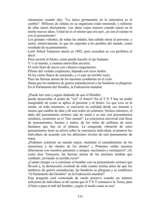 claramente cuando dijo: "Lo único permanente en la naturaleza es el
cambio". Millones de células en su organismo están muriendo, y millones
de ellas nacen diariamente. Las ideas viejas mueren cuando nacen en la
mente nuevas ideas. Usted no es el mismo que era ayer, ¡ni con el cuerpo ni
con el pensamiento!
Los grandes videntes, de todas las edades, han sabido mirar al porvenir, y
sentir, intuitivamente, lo que les esperaba a los pueblos del mundo, como
resultado de su pensamiento.
Lord Alfred Tennyson murió en 1892, pero escuchen su voz profética al
decir:
Pues escruté el futuro, como puede hacerlo el ojo humano.
Y vi el mundo, y cuantas maravillas encierra.
El cielo lleno de naves con valiosos cargamentos.
Pilotos del violado crepúsculo, bajando con ricos fardos.
Oí los cielos llenos de estruendo, y vi caer un terrible rocío.
Pues las fuerzas aéreas de las naciones combatían en el cielo.
Hasta que los tambores de guerra enmudecieron y las banderas se plegaron.
En el Parlamento del Hombre, la Federación mundial.

¿Puede leer esto y seguir dudando de que el Hombre
puede desarrollar el poder de "ver" el futuro? En el T N T hay un poder
imaginable tal como se aplica al presente y al futuro. Lo que crea en la
mente, en todo momento, se convierte en realidad desde ese instante a
menos que cambie de idea y dé una orden en contrario. Incluso entonces, el
daño del pensamiento erróneo sale de usted y se une con pensamientos
similares, existentes en el "éter mental". La conciencia universal está llena
de pensamientos, buenos y malos, de los miles de millones de seres
humanos que hay en el planeta. La estupenda vibración de estos
pensamientos tiene su efecto sobre la conciencia individual, al ponerse los
individuos de acuerdo con los diferentes niveles de este pensamiento de
masa.
¿Podemos construir un mundo mejor, mediante el entendimiento de las
emociones y las mentes de los demás? ¿ Podemos saldar nuestras
diferencias con nuestros parientes y amigos, nacionales y extranjeros? ¿O,
como dice Tennyson, las fuerzas aéreas de las naciones tendrán que
combatir, enviando su terrible rocío?
¿Cuánto tiempo va a continuar el hombre con su pensamiento erróneo que
llevará a, la destrucción eventual de todo cuanto estima antes de que los
tambores de guerra enmudezcan, las banderas se plieguen y se establezca
"el Parlamento del Hombre" en la Federación mundial?
Esta pregunta será contestada de modo positivo cuando un número
suficiente de individuos se dé cuenta que el T N T conmueve la Tierra, para
el bien o para el mal del hombre, ¡según el modo como se use!


                                    131
 