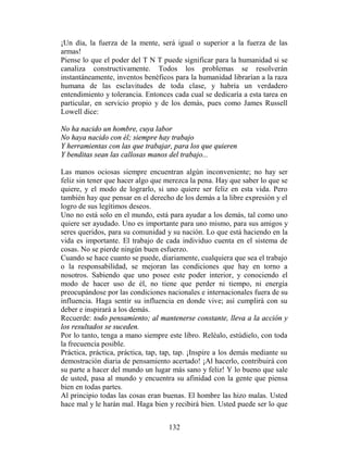 ¡Un día, la fuerza de la mente, será igual o superior a la fuerza de las
armas!
Piense lo que el poder del T N T puede significar para la humanidad si se
canaliza constructivamente. Todos los problemas se resolverán
instantáneamente, inventos benéficos para la humanidad librarían a la raza
humana de las esclavitudes de toda clase, y habría un verdadero
entendimiento y tolerancia. Entonces cada cual se dedicaría a esta tarea en
particular, en servicio propio y de los demás, pues como James Russell
Lowell dice:

No ha nacido un hombre, cuya labor
No haya nacido con él; siempre hay trabajo
Y herramientas con las que trabajar, para los que quieren
Y benditas sean las callosas manos del trabajo...

Las manos ociosas siempre encuentran algún inconveniente; no hay ser
feliz sin tener que hacer algo que merezca la pena. Hay que saber lo que se
quiere, y el modo de lograrlo, si uno quiere ser feliz en esta vida. Pero
también hay que pensar en el derecho de los demás a la libre expresión y el
logro de sus legítimos deseos.
Uno no está solo en el mundo, está para ayudar a los demás, tal como uno
quiere ser ayudado. Uno es importante para uno mismo, para sus amigos y
seres queridos, para su comunidad y su nación. Lo que está haciendo en la
vida es importante. El trabajo de cada individuo cuenta en el sistema de
cosas. No se pierde ningún buen esfuerzo.
Cuando se hace cuanto se puede, diariamente, cualquiera que sea el trabajo
o la responsabilidad, se mejoran las condiciones que hay en torno a
nosotros. Sabiendo que uno posee este poder interior, y conociendo el
modo de hacer uso de él, no tiene que perder ni tiempo, ni energía
preocupándose por las condiciones nacionales e internacionales fuera de su
influencia. Haga sentir su influencia en donde vive; así cumplirá con su
deber e inspirará a los demás.
Recuerde: todo pensamiento; al mantenerse constante, lleva a la acción y
los resultados se suceden.
Por lo tanto, tenga a mano siempre este libro. Reléalo, estúdielo, con toda
la frecuencia posible.
Práctica, práctica, práctica, tap, tap, tap. ¡Inspire a los demás mediante su
demostración diaria de pensamiento acertado! ¡Al hacerlo, contribuirá con
su parte a hacer del mundo un lugar más sano y feliz! Y lo bueno que sale
de usted, pasa al mundo y encuentra su afinidad con la gente que piensa
bien en todas partes.
Al principio todas las cosas eran buenas. El hombre las hizo malas. Usted
hace mal y le harán mal. Haga bien y recibirá bien. Usted puede ser lo que


                                    132
 