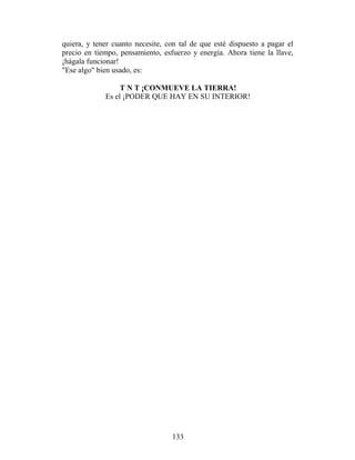 quiera, y tener cuanto necesite, con tal de que esté dispuesto a pagar el
precio en tiempo, pensamiento, esfuerzo y energía. Ahora tiene la llave,
¡hágala funcionar!
"Ese algo" bien usado, es:

                  T N T ¡CONMUEVE LA TIERRA!
             Es el ¡PODER QUE HAY EN SU INTERIOR!




                                  133
 