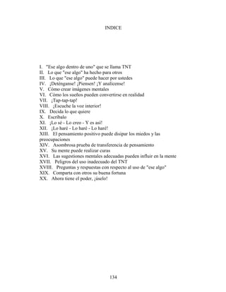 INDICE




I. "Ese algo dentro de uno" que se llama TNT
II. Lo que "ese algo" ha hecho para otros
III. Lo que "ese algo" puede hacer por ustedes
IV. ¡Deténganse! ¡Piensen! ¡Y analícense!
V. Cómo crear imágenes mentales
VI. Cómo los sueños pueden convertirse en realidad
VII. ¡Tap-tap-tap!
VIII. ¡Escuche la voz interior!
IX. Decida lo que quiere
X. Escríbalo
XI. ¡Lo sé - Lo creo - Y es así!
XII. ¡Lo haré - Lo haré - Lo haré!
XIII. El pensamiento positivo puede disipar los miedos y las
preocupaciones
XIV. Asombrosa prueba de transferencia de pensamiento
XV. Su mente puede realizar curas
XVI. Las sugestiones mentales adecuadas pueden influir en la mente
XVII. Peligros del uso inadecuado del TNT
XVIII. Preguntas y respuestas con respecto al uso de "ese algo"
XIX. Comparta con otros su buena fortuna
XX. Ahora tiene el poder, ¡úselo!




                                 134
 