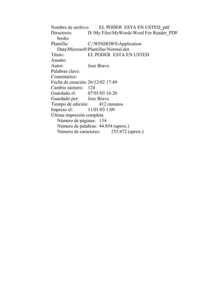 Nombre de archivo:       EL PODER ESTA EN USTED_pdf
Directorio:        D:My FilesMyWordsWord For Reader_PDF
   books
Plantilla:         C:WINDOWSApplication
   DataMicrosoftPlantillasNormal.dot
Título:            EL PODER ESTA EN USTED
Asunto:
Autor:             Jose Bravo
Palabras clave:
Comentarios:
Fecha de creación: 26/12/02 17:49
Cambio número: 124
Guardado el:       07/01/03 16:26
Guardado por:      Jose Bravo
Tiempo de edición:       412 minutos
Impreso el:        11/01/03 1:09
Última impresión completa
   Número de páginas: 134
   Número de palabras: 44.854 (aprox.)
   Número de caracteres:       255.672 (aprox.)
 