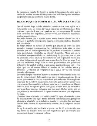 La majestuosa marcha del hombre a través de las edades, ha visto que la
mente del hombre ha desarrollado poderes que no había siquiera soñado en
sus primeros días de residencia en esta Tierra.

PRUEBA DE QUE EL HOMBRE ES ALGO MÁS QUE UN ANIMAL

Que el hombre haya podido sobrevivir durante todos estos siglos en la
lucha contra todas las formas de vida, y a pesar de las inhumanidades de su
prójimo, es prueba de que posee poderes interiores superiores. EI hombre
es un verdadero dios en potencia, aunque revela, con demasiada frecuencia,
tendencias demoníacas.
Ese poder interior que el hombre posee, aparte de toda criatura viva de la
tierra, es el que le ha hecho posible llegar a su presente estado de desarrollo
y de conciencia.
El poder interior ha elevado al hombre por encima de todos los otros
animales. Aunque probablemente hay inteligencias más altas en otros
planetas, y en los reinos superiores del ser, es ahora evidente que el hombre
tiene posibilidades ilimitadas, de ulterior desarrollo. Ahora está en la
infancia de sus oportunidades de crecimiento y de ejecución, una vez que
ha aprendido a vivir en paz y en colaboración con su prójimo. Ahora está
en mitad del proceso de aprender esa penosa lección. Pero yo tengo fe en
que va a aprenderla. Tengo fe en ese vasto poder interior, más grande que
el hombre, del cual el hombre se está dando cuenta más cada vez —"ese
algo" que con el tiempo librará al hombre de sus miedos, odios y
prejuicios—, y le dará tal comprensión de sí que, a su vez, será capaz de
entender a los demás.
Uno sabe siempre cuándo un hombre o una mujer está haciendo en su vida
uso del poder interior. Tales gentes van por el mundo conscientes de ese
poder, que está detrás de todo pensamiento y de todo acto. Tienen aplomo,
seguridad de sí, valor y magnetismo. Saben lo que quieren y cómo van a
procurárselo. Han concebido su futuro y van hacia él resueltamente. Hay en
torno de ellos un espíritu que es contagioso. Suelen tratar de estimular a
uno a que haga mayores esfuerzos, por bien suyo. Dichas gentes son los
que planean y hacen el mundo. La gran masa de los seres que no piensan,
les sigue.
¿Conduce usted el rebaño, o es usted rebaño? Si sigue a los demás, es que
no ha descubierto "ese algo" dentro de usted. Para ser caudillo, para poder
adelantarse al rebaño en su trabajo, o interés, o expresión, hay que hacer
uso del poder interior. Es absolutamente esencial. Sin él, no puede hacerse
nada.
La ley de atracción sólo puede dar lo que se conciba. El poder creador que
hay dentro de nosotros tiene que ser magnetizado por el concepto que
tengamos de lo que es capaz de realizar.


                                      13
 