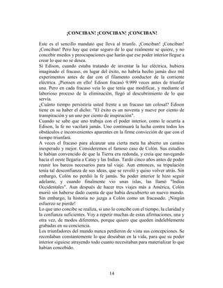 ¡CONCIBAN! ¡CONCIBAN! ¡CONCIBAN!

Este es el sencillo mandato que lleva al triunfo. ¡Conciban! ¡Conciban!
¡Conciban! Pero hay que estar seguro de lo que realmente se quiere, y no
concebir miedos y preocupaciones que harán que ese poder interior llegue a
crear lo que no se desea.
Si Edison, cuando estaba tratando de inventar la luz eléctrica, hubiera
imaginado el fracaso, en lugar del éxito, no habría hecho jamás diez mil
experimentos antes de dar con el filamento conductor de la corriente
eléctrica. ¡Piensen en ello! Edison fracasó 9.999 veces antes de triunfar
una. Pero en cada fracaso veía lo que tenía que modificar, y mediante el
laborioso proceso de la eliminación, llegó al descubrimiento de lo que
servía.
¿Cuánto tiempo persistiría usted frente a un fracaso tan colosal? Edison
tiene en su haber el dicho: "El éxito es un noventa y nueve por ciento de
transpiración y un uno por ciento de inspiración".
Cuando se sabe que uno trabaja con el poder interior, como le ocurría a
Edison, la fe no vacilará jamás. Uno continuará la lucha contra todos los
obstáculos e inconvenientes aparentes en la firme convicción de que con el
tiempo triunfará.
A veces el fracaso para alcanzar una cierta meta ha abierto un camino
inesperado y mejor. Consideremos el famoso caso de Colón. Sus estudios
le habían convencido de que la Tierra era redonda, y creía que navegando
hacia el oeste llegaría a Catay y las Indias. Tardó cinco años antes de poder
reunir los barcos necesarios para tal viaje. Aun entonces, su tripulación
tenía tal desconfianza de sus ideas, que se reveló y quiso volver atrás. Sin
embargo, Colón no perdió la fe jamás. Su poder interior le hizo seguir
adelante, y cuando finalmente vio unas islas, las llamó "Indias
Occidentales". Aun después de hacer tres viajes más a América, Colón
murió sin haberse dado cuenta de que había descubierto un nuevo mundo.
Sin embargo, la historia no juzga a Colón como un fracasado. ¡Ningún
esfuerzo se pierde!
Lo que uno concibe se realiza, si uno lo concibe con el tiempo, la claridad y
la confianza suficientes. Voy a repetir muchas de estas afirmaciones, una y
otra vez, de modos diferentes, porque quiero que queden indeleblemente
grabadas en su conciencia.
Los triunfadores del mundo nunca perdieron de vista sus concepciones. Se
recordaban constantemente lo que deseaban en la vida, para que su poder
interior siguiese atrayendo todo cuanto necesitaban para materializar lo que
habían concebido.




                                     14
 