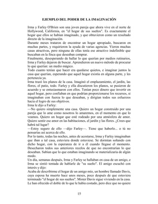 EJEMPLO DEL PODER DE LA IMAGINACIÓN

Irma y Farley O'Brien son una joven pareja que ahora vive en el norte de
Hollywood, California, en "el hogar de sus sueños". Es exactamente el
hogar que ellos se habían imaginado, y que obtuvieron como un resultado
directo de la imaginación.
Durante meses trataron de encontrar un hogar apropiado, buscaron en
muchas partes, y requirieron la ayuda de varias agencias. Vieron muchas
casas atractivas, pero ninguna de ellas tenía ese atractivo indefinible que
buscaban en la finca que deseaban comprar.
Finalmente, desesperando de hallar lo que querían por medios rutinarios,
Irma y Farley dejaron de buscar. Aprendieron un nuevo método de procurar
lo que querían: un medio mágico.
Todo cuanto tenían que hacer era quedarse quietos, e imaginar juntos la
casa que querían, esperando que aquel hogar existía en alguna parte, y les
pertenecía ya.
Irma trazó los planos de la casa. Imaginó el emplazamiento, el jardín, las
flores, el patio, todo. Farley y ella discutieron los planos, se pusieron de
acuerdo y se entusiasmaron con ellos. Tenían poco dinero que invertir en
aquel hogar, pero confiaban en que podrían proporcionarse los recursos, si
imaginaban con fuerza lo que deseaban, y dirigían todos sus esfuerzos
hacia el logro de sus objetivos.
Irma le dijo a Farley:
—No quiero simplemente una casa. Quiero un hogar construido por una
pareja que lo ame como nosotros lo amaremos, en el momento en que lo
veamos. Quiero un hogar que esté rodeado por una atmósfera de amor.
Quiero sentir ese amor en las habitaciones, el jardín y las flores. ¿Crees que
habrá tal lugar?
—Estoy seguro de ello —dijo Farley—. Tiene que haberlo... o tú no
pensarías así acerca de ello.
Por lo tanto, todas las noches, antes de acostarse, Irma y Farley imaginaban
que iban a tal casa, estuviera donde estuviese. Se dormían soñando con
dicho hogar, con la esperanza de ir a él cuando llegase el momento.
Desecharon todos sus anteriores recelos de que no encontrarían lo que
deseaban. Sabían que lo que estaban imaginando se materializaría de algún
modo.
Un día, semanas después, Irma y Farley se hallaban en casa de un amigo, e
Irma se sintió tentada de hablarle de "su sueño". El amigo escuchó con
interés y dijo:
Acaba de describirme el hogar de un amigo mío, un hombre llamado Davis,
cuya esposa ha muerto hace unos meses, poco después de que estuviera
terminado "el hogar de sus sueños". Mister Davis sigue viviendo en la casa.
Le han ofrecido el doble de lo que le había costado, pero dice que no quiere


                                     15
 