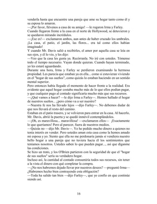 venderla hasta que encuentre una pareja que ame su hogar tanto como él y
su esposa lo amaron.
—¡Por favor, llévenos a casa de su amigo! —le rogaron Irma y Farley.
Cuando llegaron frente a la casa en el norte de Hollywood, se detuvieron y
se quedaron mirando incrédulos.
—¡Ese es!— exclamaron ambos, aun antes de haber cruzado los umbrales.
¡La casa, el patio, el jardín, las flores... era tal como ellos habían
imaginado!
Y cuando Mr. Davis salió a recibirles, el amor por aquella casa se leía en
sus ojos, y él lo vio, y les dijo:
—Veo que la casa les gusta ya. Recórranla. No iré con ustedes. Tómense
todo el tiempo necesario. Vayan donde quieran. Cuando hayan terminado,
yo les estaré aguardando.
Durante una hora, Irma y Farley se perdieron examinando la hermosa
propiedad. Les parecía que estaban ya en ella... como si estuvieran viviendo
en el "hogar de sus sueños", como quizás lo estaban haciendo en un sentido
mental superior.
Pero entonces había llegado el momento de hacer frente a la realidad. Era
evidente que aquel hogar costaba mucho más de lo que ellos podían pagar,
y que cualquier pago al contado significaría mucho más que sus recursos.
—¿Qué vamos a hacer? —le dijo Irma a Farley—. Hemos hallado el hogar
de nuestros sueños... ¿pero cómo va a ser nuestro?
—Nuestra fe nos ha llevado lejos —dijo Farley—. No debemos dudar de
que nos llevará el resto del camino.
Estaban en el patio trasero, y se volvieron para entrar en la casa. Al hacerlo,
Mr. Davis, abrió la puerta y se quedó inmóvil contemplándolos.
—¡Oh, es maravillosa... maravillosa! —exclamaron ellos— ¡Exactamente
lo que queríamos! Pero al parecer, fuera de nuestros medios.
—Quizás no —dijo Mr. Davis—. Yo he pedido mucho dinero a quienes no
tenía interés en vender. Pero ustedes aman esta casa como la hemos amado
mi esposa y yo. Siento que ella no me perdonaría jamás si vendiera nuestro
bello hogar a una pareja que no tuviera hacia él los sentimientos que
teníamos nosotros. Ustedes saben lo que pueden pagar..., así que díganme
las condiciones.
Se hizo un trato, y los O'Brien partieron con la seguridad de que el "hogar
de sus sueños" sería su verdadero hogar.
Incluso así, la cantidad al contado consumiría todos sus recursos, sin tener
a la vista el dinero con qué completar la compra.
—¿No nos habremos dejado llevar por nuestros deseos? —preguntó Irma—
¿Habremos hecho bien contrayendo esta obligación?
—Toda ha salido tan bien —dijo Farley—, que yo confío en que continúe
siendo así.



                                      16
 