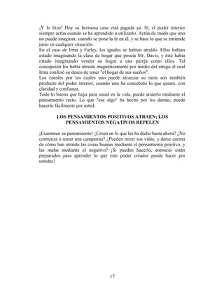 ¡Y lo hizo! Hoy su hermosa casa está pagada ya. Sí, el poder interior
siempre actúa cuando se ha aprendido a utilizarlo. Actúa de modo que uno
no puede imaginar, cuando se pone la fe en él, y se hace lo que se entiende
justo en cualquier situación.
En el caso de Irma y Farley, los iguales se habían atraído. Ellos habían
estado imaginando la clase de hogar que poseía Mr. Davis, y éste había
estado imaginando vender su hogar a una pareja como ellos. Tal
concepción los había atraído magnéticamente por medio del amigo al cual
Irma confesó su deseo de tener "el hogar de sus sueños".
Los canales por los cuales uno puede alcanzar su meta son también
producto del poder interior, cuando uno ha concebido lo que quiere, con
claridad y confianza.
Todo lo bueno que haya para usted en la vida, puede atraerlo mediante el
pensamiento recto. Lo que "ese algo" ha hecho por los demás, puede
hacerlo fácilmente por usted.

        LOS PENSAMIENTOS POSITIVOS ATRAEN; LOS
           PENSAMIENTOS NEGATIVOS REPELEN

¡Examinen su pensamiento! ¿Creen en lo que les ha dicho hasta ahora? ¿No
comienza a sonar una campanita? ¿Pueden mirar sus vidas, y darse cuenta
de cómo han atraído las cosas buenas mediante el pensamiento positivo, y
las malas mediante el negativo? ¡Si pueden hacerlo, entonces están
preparados para aprender lo que este poder creador puede hacer por
ustedes!




                                    17
 