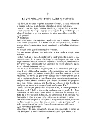 III

      LO QUE "ESE ALGO" PUEDE HACER POR USTEDES

Hay miles, sí, millones de gentes buscando el secreto, la clave de la salud,
la riqueza, la dicha, la satisfacción y la solución de sus problemas.
Durante todos los siglos, muchos hombres y mujeres han conocido el
secreto y usado de ese poder; y yo estoy seguro de que ustedes pueden
adquirirlo también, si aceptan y aplican las ideas contenidas en este libro.
¿Qué quieren?
¿A dónde van?
Respondan a estas dos preguntas, y darán a su vida propósito y dirección.
Si no saben qué quieren, ni a dónde van, no conseguirán nada, no irán a
ninguna parte. La persona de mente indecisa se ve rodeada de situaciones
indecisas.
No olviden jamás que las cosas iguales se atraen.
¡Lo que ustedes piensan hoy, determina lo que serán y lo que harán
mañana!
¿Se han fijado en el individuo indeciso? Si va al volante de un auto, se sale
constantemente de su mano; disminuye la marcha para dar una vuelta,
luego cambia de opinión y vuelve a aumentar la marcha; en un momento es
muy precavido, y al siguiente muy temerario; no conoce el motivo de sus
actos... ni nadie lo conoce tampoco.
Este no es el medio de ir a ninguna parte, ni de hacer nada que valga la
pena. Si uno está turbado e indeciso, en los pensamientos y en las acciones,
es signo seguro de que no tiene un completo control de su mente ni de sus
emociones. Es prueba de que uno no conoce aún el poder creador con el
cual se puede transformar la vida. Hoy se habla superabundantemente de la
energía atómica. Habrán advertido que siempre se compara lo que puede
hacer una bomba atómica, una bomba de cobalto o una bomba de
hidrógeno, en términos de tantos miles de toneladas de T.N.T.
Cuando descubrí por primera vez ese poder en mí, la fuerza que mejor lo
describía era T N T. Si se dispone de una fuerza interior igual a T N T, no
se necesita un poder mayor para mover las montañas del miedo y de la
duda, de la preocupación, la tensión, los sentimientos de inferioridad y de
frustración, el odio, la avidez y el prejuicio, que constituían el lastre.
 No tienen más que prender la espoleta, imaginando las cosas justas que
pueden sucederles. Luego, den un paso atrás y dejen que "ese algo" —el
poder magnético que hay dentro de ustedes— se encargue del asunto.
¿Qué puede hacer por usted?
Menciónelo y lo hará. Menciónelo, crea en ello, imagínelo, y trabaje en
ello, y ese poder le atraerá todo cuanto necesite para lograr lo que desea.


                                     18
 