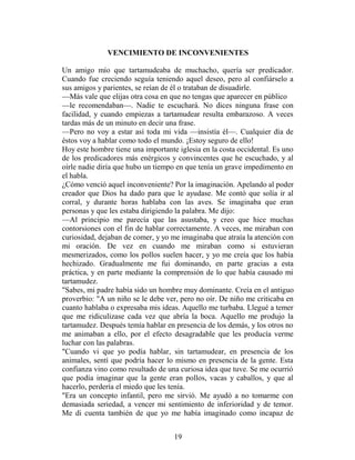VENCIMIENTO DE INCONVENIENTES

Un amigo mío que tartamudeaba de muchacho, quería ser predicador.
Cuando fue creciendo seguía teniendo aquel deseo, pero al confiárselo a
sus amigos y parientes, se reían de él o trataban de disuadirle.
—Más vale que elijas otra cosa en que no tengas que aparecer en público
—le recomendaban—. Nadie te escuchará. No dices ninguna frase con
facilidad, y cuando empiezas a tartamudear resulta embarazoso. A veces
tardas más de un minuto en decir una frase.
—Pero no voy a estar así toda mi vida —insistía él—. Cualquier día de
éstos voy a hablar como todo el mundo. ¡Estoy seguro de ello!
Hoy este hombre tiene una importante iglesia en la costa occidental. Es uno
de los predicadores más enérgicos y convincentes que he escuchado, y al
oírle nadie diría que hubo un tiempo en que tenía un grave impedimento en
el habla.
¿Cómo venció aquel inconveniente? Por la imaginación. Apelando al poder
creador que Dios ha dado para que le ayudase. Me contó que solía ir al
corral, y durante horas hablaba con las aves. Se imaginaba que eran
personas y que les estaba dirigiendo la palabra. Me dijo:
—Al principio me parecía que las asustaba, y creo que hice muchas
contorsiones con el fin de hablar correctamente. A veces, me miraban con
curiosidad, dejaban de comer, y yo me imaginaba que atraía la atención con
mi oración. De vez en cuando me miraban como si estuvieran
mesmerizados, como los pollos suelen hacer, y yo me creía que los había
hechizado. Gradualmente me fui dominando, en parte gracias a esta
práctica, y en parte mediante la comprensión de lo que había causado mi
tartamudez.
"Sabes, mi padre había sido un hombre muy dominante. Creía en el antiguo
proverbio: "A un niño se le debe ver, pero no oír. De niño me criticaba en
cuanto hablaba o expresaba mis ideas. Aquello me turbaba. Llegué a temer
que me ridiculizase cada vez que abría la boca. Aquello me produjo la
tartamudez. Después temía hablar en presencia de los demás, y los otros no
me animaban a ello, por el efecto desagradable que les producía verme
luchar con las palabras.
"Cuando vi que yo podía hablar, sin tartamudear, en presencia de los
animales, sentí que podría hacer lo mismo en presencia de la gente. Esta
confianza vino como resultado de una curiosa idea que tuve. Se me ocurrió
que podía imaginar que la gente eran pollos, vacas y caballos, y que al
hacerlo, perdería el miedo que les tenía.
"Era un concepto infantil, pero me sirvió. Me ayudó a no tomarme con
demasiada seriedad, a vencer mi sentimiento de inferioridad y de temor.
Me di cuenta también de que yo me había imaginado como incapaz de


                                    19
 
