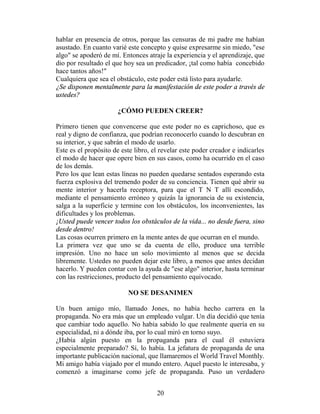 hablar en presencia de otros, porque las censuras de mi padre me habían
asustado. En cuanto varié este concepto y quise expresarme sin miedo, "ese
algo" se apoderó de mí. Entonces atraje la experiencia y el aprendizaje, que
dio por resultado el que hoy sea un predicador, ¡tal como había concebido
hace tantos años!"
Cualquiera que sea el obstáculo, este poder está listo para ayudarle.
¿Se disponen mentalmente para la manifestación de este poder a través de
ustedes?

                       ¿CÓMO PUEDEN CREER?

Primero tienen que convencerse que este poder no es caprichoso, que es
real y digno de confianza, que podrían reconocerlo cuando lo descubran en
su interior, y que sabrán el modo de usarlo.
Este es el propósito de este libro, el revelar este poder creador e indicarles
el modo de hacer que opere bien en sus casos, como ha ocurrido en el caso
de los demás.
Pero los que lean estas líneas no pueden quedarse sentados esperando esta
fuerza explosiva del tremendo poder de su conciencia. Tienen qué abrir su
mente interior y hacerla receptora, para que el T N T allí escondido,
mediante el pensamiento erróneo y quizás la ignorancia de su existencia,
salga a la superficie y termine con los obstáculos, los inconvenientes, las
dificultades y los problemas.
¡Usted puede vencer todos los obstáculos de la vida... no desde fuera, sino
desde dentro!
Las cosas ocurren primero en la mente antes de que ocurran en el mundo.
La primera vez que uno se da cuenta de ello, produce una terrible
impresión. Uno no hace un solo movimiento al menos que se decida
libremente. Ustedes no pueden dejar este libro, a menos que antes decidan
hacerlo. Y pueden contar con la ayuda de "ese algo" interior, hasta terminar
con las restricciones, producto del pensamiento equivocado.

                           NO SE DESANIMEN

Un buen amigo mío, llamado Jones, no había hecho carrera en la
propaganda. No era más que un empleado vulgar. Un día decidió que tenía
que cambiar todo aquello. No había sabido lo que realmente quería en su
especialidad, ni a dónde iba, por lo cual miró en torno suyo.
¿Había algún puesto en la propaganda para el cual él estuviera
especialmente preparado? Sí, lo había. La jefatura de propaganda de una
importante publicación nacional, que llamaremos el World Travel Monthly.
Mi amigo había viajado por el mundo entero. Aquel puesto le interesaba, y
comenzó a imaginarse como jefe de propaganda. Puso un verdadero


                                     20
 