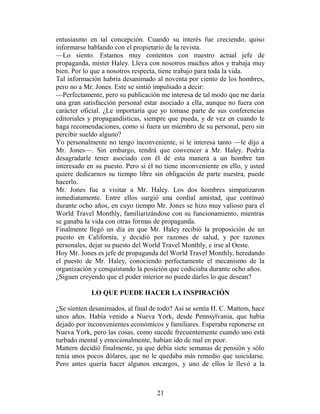 entusiasmo en tal concepción. Cuando su interés fue creciendo, quiso
informarse hablando con el propietario de la revista.
—Lo siento. Estamos muy contentos con nuestro actual jefe de
propaganda, mister Haley. Lleva con nosotros muchos años y trabaja muy
bien. Por lo que a nosotros respecta, tiene trabajo para toda la vida.
Tal información habría desanimado al noventa por ciento de los hombres,
pero no a Mr. Jones. Este se sintió impulsado a decir:
—Perfectamente, pero su publicación me interesa de tal modo que me daría
una gran satisfacción personal estar asociado a ella, aunque no fuera con
carácter oficial. ¿Le importaría que yo tomase parte de sus conferencias
editoriales y propagandísticas, siempre que pueda, y de vez en cuando le
haga recomendaciones, como si fuera un miembro de su personal, pero sin
percibir sueldo alguno?
Yo personalmente no tengo inconveniente, si le interesa tanto —le dijo a
Mr. Jones—. Sin embargo, tendrá que convencer a Mr. Haley. Podría
desagradarle tener asociado con él de esta manera a un hombre tan
interesado en su puesto. Pero si él no tiene inconveniente en ello, y usted
quiere dedicarnos su tiempo libre sin obligación de parte nuestra, puede
hacerlo.
Mr. Jones fue a visitar a Mr. Haley. Los dos hombres simpatizaron
inmediatamente. Entre ellos surgió una cordial amistad, que continuó
durante ocho años, en cuyo tiempo Mr. Jones se hizo muy valioso para el
World Travel Monthly, familiarizándose con su funcionamiento, mientras
se ganaba la vida con otras formas de propaganda.
Finalmente llegó un día en que Mr. Haley recibió la proposición de un
puesto en California, y decidió por razones de salud, y por razones
personales, dejar su puesto del World Travel Monthly, e irse al Oeste.
Hoy Mr. Jones es jefe de propaganda del World Travel Monthly, heredando
el puesto de Mr. Haley, conociendo perfectamente el mecanismo de la
organización y conquistando la posición que codiciaba durante ocho años.
¿Siguen creyendo que el poder interior no puede darles lo que desean?

            LO QUE PUEDE HACER LA INSPIRACIÓN

¿Se sienten desanimados, al final de todo? Así se sentía H. C. Mattem, hace
unos años. Había venido a Nueva York, desde Pennsylvania, que había
dejado por inconvenientes económicos y familiares. Esperaba reponerse en
Nueva York, pero las cosas, como sucede frecuentemente cuando uno está
turbado mental y emocionalmente, habían ido de mal en peor.
Mattern decidió finalmente, ya que debía siete semanas de pensión y sólo
tenía unos pocos dólares, que no le quedaba más remedio que suicidarse.
Pero antes quería hacer algunos encargos, y uno de ellos le llevó a la



                                    21
 