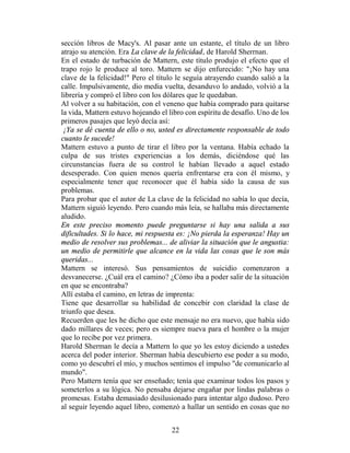 sección libros de Macy's. Al pasar ante un estante, el título de un libro
atrajo su atención. Era La clave de la felicidad, de Harold Sherrnan.
En el estado de turbación de Mattern, este título produjo el efecto que el
trapo rojo le produce al toro. Mattern se dijo enfurecido: "¡No hay una
clave de la felicidad!" Pero el título le seguía atrayendo cuando salió a la
calle. Impulsivamente, dio media vuelta, desanduvo lo andado, volvió a la
librería y compró el libro con los dólares que le quedaban.
Al volver a su habitación, con el veneno que había comprado para quitarse
la vida, Mattern estuvo hojeando el libro con espíritu de desafío. Uno de los
primeros pasajes que leyó decía así:
 ¡Ya se dé cuenta de ello o no, usted es directamente responsable de todo
cuanto le sucede!
Mattern estuvo a punto de tirar el libro por la ventana. Había echado la
culpa de sus tristes experiencias a los demás, diciéndose qué las
circunstancias fuera de su control le habían llevado a aquel estado
desesperado. Con quien menos quería enfrentarse era con él mismo, y
especialmente tener que reconocer que él había sido la causa de sus
problemas.
Para probar que el autor de La clave de la felicidad no sabía lo que decía,
Mattern siguió leyendo. Pero cuando más leía, se hallaba más directamente
aludido.
En este preciso momento puede preguntarse si hay una salida a sus
dificultades. Si lo hace, mi respuesta es: ¡No pierda la esperanza! Hay un
medio de resolver sus problemas... de aliviar la situación que le angustia:
un medio de permitirle que alcance en la vida las cosas que le son más
queridas...
Mattern se interesó. Sus pensamientos de suicidio comenzaron a
desvanecerse. ¿Cuál era el camino? ¿Cómo iba a poder salir de la situación
en que se encontraba?
Allí estaba el camino, en letras de imprenta:
Tiene que desarrollar su habilidad de concebir con claridad la clase de
triunfo que desea.
Recuerden que les he dicho que este mensaje no era nuevo, que había sido
dado millares de veces; pero es siempre nueva para el hombre o la mujer
que lo recibe por vez primera.
Harold Sherman le decía a Mattern lo que yo les estoy diciendo a ustedes
acerca del poder interior. Sherman había descubierto ese poder a su modo,
como yo descubrí el mío, y muchos sentimos el impulso "de comunicarlo al
mundo".
Pero Mattern tenía que ser enseñado; tenía que examinar todos los pasos y
someterlos a su lógica. No pensaba dejarse engañar por lindas palabras o
promesas. Estaba demasiado desilusionado para intentar algo dudoso. Pero
al seguir leyendo aquel libro, comenzó a hallar un sentido en cosas que no


                                     22
 