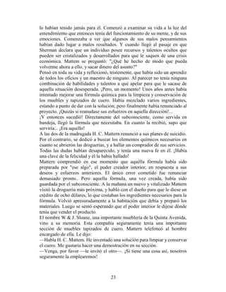 lo habían tenido jamás para él. Comenzó a examinar su vida a la luz del
entendimiento que entonces tenía del funcionamiento de su mente, y de sus
emociones. Comenzaba a ver que algunos de sus malos pensamientos
habían dado lugar a malos resultados. Y cuando llegó al pasaje en que
Sherman declara que un individuo posee recursos y talentos ocultos que
pueden ser cristalizados y desarrollados para que le saquen de una crisis
económica. Mattem se preguntó: "¿Qué he hecho de modo que pueda
volverme ahora a ello, y sacar dinero del asunto?"
Pensó en toda su vida y reflexionó, tristemente, que había sido un aprendiz
de todos los oficios y un maestro de ninguno. Al parecer no tenía ninguna
combinación de habilidades y talentos a qué apelar para que le sacase de
aquella situación desesperada. ¡Pero, un momento! Unos años antes había
intentado mejorar una fórmula química para la limpieza y conservación de
los muebles y tapizados de cuero. Había mezclado varios ingredientes,
estando a punto de dar con la solución; pero finalmente había renunciado al
proyecto. ¡Quizás si reanudase sus esfuerzos en aquella dirección!...
¡Y entonces sucedió! Directamente del subconsciente, como servida en
bandeja, llegó la fórmula que necesitaba. En cuanto la recibió, supo que
serviría... ¡Era aquello!
A las dos de la madrugada H. C. Mattern renunció a sus planes de suicidio.
Por el contrario, se dedicó a buscar los elementos químicos necesarios en
cuanto se abrieron las droguerías, y a hallar un comprador de sus servicios.
Todas las dudas habían desaparecido, y tenía una nueva fe en él. ¡Había
una clave de la felicidad y él la había hallado!
Mattern comprendió en ese momento que aquélla fórmula había sido
preparada por "ese algo", el poder creador interior, en respuesta a sus
deseos y esfuerzos anteriores. El único error cometido fue renunciar
demasiado pronto.. Pero aquella fórmula, una vez creada, había sido
guardada por el subconsciente. A la mañana un nuevo y vitalizado Mattern
visitó la droguería más próxima, y habló con el dueño para que le diese un
crédito de ocho dólares, lo que costaban los ingredientes necesarios para la
fórmula. Volvió apresuradamente a la habitación que debía y preparó los
materiales. Luego se sentó esperando que el poder interior le dijese dónde
tenía que vender el producto.
El nombre W & J. Sloane, una importante mueblería de la Quinta Avenida,
vino a su memoria. Esta compañía seguramente tenía una importante
sección de muebles tapizados de cuero. Mattern telefoneó al hombre
encargado de ella. Le dijo:
—Habla H. C. Mattem. He inventado una solución para limpiar y conservar
el cuero. Me gustaría hacer una demostración en su sección.
—Venga, por favor —le invitó el otro—. ¡Si tiene una cosa así, nosotros
seguramente la emplearemos!



                                    23
 