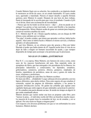Cuando Mattern llegó con su solución, fue conducido a un depósito donde
le mostraron un diván de cuero, en un estado lamentable. El cuero estaba
seco, agrietado y manchado. Parecía el mayor desafío a aquella fórmula
química, pero Mattern lo aceptó. Después de una hora de duro trabajo,
llamó al encargado de la sección para que viese el resultado. Cuando el jefe
vio el diván, lanzó una exclamación de incredulidad.
—Parece que me ha traído un diván nuevo —dijo—. ¡Este no puede ser el
antiguo! Las grietas se han suavizado, el cuero está flexible y las manchas
han desaparecido. Mister Mattern acaba de ganar un contrato para limpiar y
conservar nuestros muebles de cuero.
H. C. Mattern dejó W. & J. Sloane aquella mañana, con un cheque de 400
dólares como adelanto por su trabajo.
"Ese algo" el poder creador, que tienen que aprender a utilizar, había hecho
aquello. Años antes le habría hecho a Mattern el mismo servicio, si hubiese
apelado a él adecuadamente.
¿Y qué hizo Mattern, en un esfuerzo para dar gracias a Dios por haber
liberado el poder que había dentro de él? Aquella noche hizo el voto de no
dejar de lado a ningún ser humano necesitado de ayuda, y que siempre
dispondría de tiempo para aconsejar a las personas que lo precisasen.

                NO LEAN UN LIBRO...¡ESTÚDIENLO!

Hoy H. C. y su esposa, Mary Mattern, son famosos de costa a costa, como
unos de los mayores benefactores del país. Han repartido miles de
ejemplares de libros, que han entregado a los presidentes de los Bancos, los
principales industriales y comerciantes, los diputados, senadores,
gobernadores, camareros, porteros, obreros, granjeros, empleados de
hoteles, repartidores de periódicos, amas de casa y gentes de todas las
razas, religiones y profesiones.
En la primera página de cada libro los Mattern escriben:
No lean este libro... ¡Estúdienlo! Luego subrayan diversos párrafos con tres
lápices diferentes, para darles énfasis. Para estar seguros de que estudian el
contenido, sujetan las páginas de diferentes capítulos, y les ponen la
siguiente introducción escrita: No quiten las armellas que sujetan estos
capítulos hasta que estén seguros de que entienden y practican lo anterior.
O: No estudien esta parte durante un mes. Se tarda ese tiempo en digerir lo
que están estudiando ahora.
Mattern declara que suelen tardar una hora en preparar cada libro, pero
"merece la pena... el individuo recibe del libro un beneficio mucho mayor.
La mayoría de la gente tiene la costumbre de leer, no de estudiar, y no se
aplican. Por esta razón no llegan a ninguna parte".
Con respecto a los diversos problemas con que se ven enfrentados los seres
humanos, Mattern declara:


                                     24
 