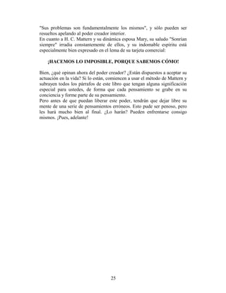 "Sus problemas son fundamentalmente los mismos", y sólo pueden ser
resueltos apelando al poder creador interior.
En cuanto a H. C. Mattern y su dinámica esposa Mary, su saludo "Sonrían
siempre" irradia constantemente de ellos, y su indomable espíritu está
especialmente bien expresado en el lema de su tarjeta comercial:

    ¡HACEMOS LO IMPOSIBLE, PORQUE SABEMOS CÓMO!

Bien, ¿qué opinan ahora del poder creador? ¿Están dispuestos a aceptar su
actuación en la vida? Si lo están, comiencen a usar el método de Mattern y
subrayen todos los párrafos de este libro que tengan alguna significación
especial para ustedes, de forma que cada pensamiento se grabe en su
conciencia y forme parte de su pensamiento.
Pero antes de que puedan liberar este poder, tendrán que dejar libre su
mente de una serie de pensamientos erróneos. Esto pude ser penoso, pero
les hará mucho bien al final. ¿Lo harán? Pueden enfrentarse consigo
mismos. ¡Pues, adelante!




                                   25
 
