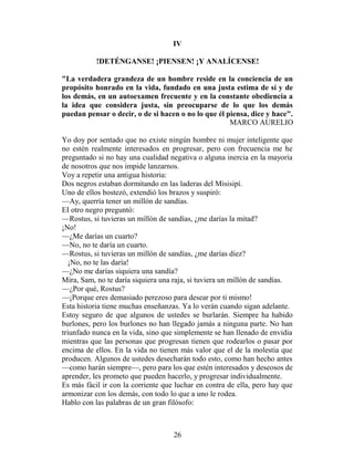IV

           !DETÉNGANSE! ¡PIENSEN! ¡Y ANALÍCENSE!

"La verdadera grandeza de un hombre reside en la conciencia de un
propósito honrado en la vida, fundado en una justa estima de sí y de
los demás, en un autoexamen frecuente y en la constante obediencia a
la idea que considera justa, sin preocuparse de lo que los demás
puedan pensar o decir, o de si hacen o no lo que él piensa, dice y hace".
                                                     MARCO AURELIO

Yo doy por sentado que no existe ningún hombre ni mujer inteligente que
no estén realmente interesados en progresar, pero con frecuencia me he
preguntado si no hay una cualidad negativa o alguna inercia en la mayoría
de nosotros que nos impide lanzarnos.
Voy a repetir una antigua historia:
Dos negros estaban dormitando en las laderas del Misisipí.
Uno de ellos bostezó, extendió los brazos y suspiró:
—Ay, querría tener un millón de sandías.
EI otro negro preguntó:
—Rostus, si tuvieras un millón de sandías, ¿me darías la mitad?
¡No!
—¿Me darías un cuarto?
—No, no te daría un cuarto.
—Rostus, si tuvieras un millón de sandías, ¿me darías diez?
   ¡No, no te las daría!
—¿No me darías siquiera una sandía?
Mira, Sam, no te daría siquiera una raja, si tuviera un millón de sandías.
—¿Por qué, Rostus?
—¡Porque eres demasiado perezoso para desear por ti mismo!
Esta historia tiene muchas enseñanzas. Ya lo verán cuando sigan adelante.
Estoy seguro de que algunos de ustedes se burlarán. Siempre ha habido
burlones, pero los burlones no han llegado jamás a ninguna parte. No han
triunfado nunca en la vida, sino que simplemente se han llenado de envidia
mientras que las personas que progresan tienen que rodearlos o pasar por
encima de ellos. En la vida no tienen más valor que el de la molestia que
producen. Algunos de ustedes desecharán todo esto, como han hecho antes
—como harán siempre—, pero para los que estén interesados y deseosos de
aprender, les prometo que pueden hacerlo, y progresar individualmente.
Es más fácil ir con la corriente que luchar en contra de ella, pero hay que
armonizar con los demás, con todo lo que a uno le rodea.
Hablo con las palabras de un gran filósofo:



                                    26
 