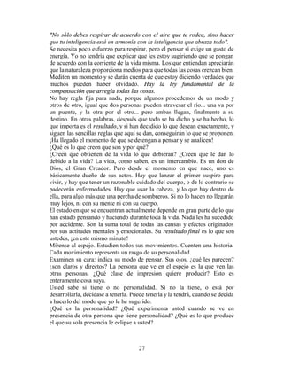 "No sólo debes respirar de acuerdo con el aire que te rodea, sino hacer
que tu inteligencia esté en armonía con la inteligencia que abraza todo".
Se necesita poco esfuerzo para respirar, pero el pensar sí exige un gasto de
energía. Yo no tendría que explicar que les estoy sugiriendo que se pongan
de acuerdo con la corriente de la vida misma. Los que entiendan apreciarán
que la naturaleza proporciona medios para que todas las cosas crezcan bien.
Mediten un momento y se darán cuenta de que estoy diciendo verdades que
muchos pueden haber olvidado. Hay la ley fundamental de la
compensación que arregla todas las cosas.
No hay regla fija para nada, porque algunos procedemos de un modo y
otros de otro, igual que dos personas pueden atravesar el río... una va por
un puente, y la otra por el otro... pero ambas llegan, finalmente a su
destino. En otras palabras, después que todo se ha dicho y se ha hecho, lo
que importa es el resultado, y si han decidido lo que desean exactamente, y
siguen las sencillas reglas que aquí se dan, conseguirán lo que se proponen.
¡Ha llegado el momento de que se detengan a pensar y se analicen!
¿Qué es lo que creen que son y por qué?
¿Creen que obtienen de la vida lo que debieran? ¿Creen que le dan lo
debido a la vida? La vida, como saben, es un intercambio. Es un don de
Dios, el Gran Creador. Pero desde el momento en que nace, uno es
básicamente dueño de sus actos. Hay que lanzar el primer suspiro para
vivir, y hay que tener un razonable cuidado del cuerpo, o de lo contrario se
padecerán enfermedades. Hay que usar la cabeza, y lo que hay dentro de
ella, para algo más que una percha de sombreros. Si no lo hacen no llegarán
muy lejos, ni con su mente ni con su cuerpo.
El estado en que se encuentran actualmente depende en gran parte de lo que
han estado pensando y haciendo durante toda la vida. Nada les ha sucedido
por accidente. Son la suma total de todas las causas y efectos originados
por sus actitudes mentales y emocionales. Su resultado final es lo que son
ustedes, ¡en este mismo minuto!
Mírense al espejo. Estudien todos sus movimientos. Cuenten una historia.
Cada movimiento representa un rasgo de su personalidad.
Examinen su cara: indica su modo de pensar. Sus ojos, ¿qué les parecen?
¿son claros y directos? La persona que ve en el espejo es la que ven las
otras personas. ¿Qué clase de impresión quiere producir? Esto es
enteramente cosa suya.
Usted sabe si tiene o no personalidad. Si no la tiene, o está por
desarrollarla, decídase a tenerla. Puede tenerla y la tendrá, cuando se decida
a hacerlo del modo que yo le he sugerido.
¿Qué es la personalidad? ¿Qué experimenta usted cuando se ve en
presencia de otra persona que tiene personalidad? ¿Qué es lo que produce
el que su sola presencia le eclipse a usted?



                                     27
 