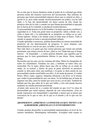 No es más que la fuerza dinámica unida al poder de la voluntad que dicha
persona extrae del inmenso reservorio del inconsciente. Hay millones de
personas que tienen personalidad (algunos dicen que es natural en ellos, y
quizás lo es, pero están usando inconscientemente ese poder). Les ha sido
dado, o lo han ido desarrollando sin darse cuenta de ello, desde los
primeros años de la vida, y cuando eso que llaman personalidad es apoyada
por la fuerza de la voluntad, se producen acontecimientos.
La personalidad atractiva es la del hombre o la mujer que posee confianza y
seguridad en sí. Toda esta gente tiene un propósito: saben a dónde van, y
cómo ir hasta allí; y la intensidad de su propósito se refleja en su cara.
Tienen aplomo. Atraen a los demás como el imán atrae el hierro. Todo el
mundo se agrupa en torno a una personalidad radiante.
Cuando aprendan a conocerse, podrán desarrollarse la misma intensidad de
propósito, de esa determinación de progreso. Y, poco después, esta
determinación se verá en sus ojos, su habla y sus actos.
Han oído decir a la gente que hay ciertas personas que tienen una mirada
penetrante, que miran a través de uno. ¿Qué es eso? Nada más que el fuego
interior —la intensidad—, o como quieran llamarlo, que significa que la
persona que lo tiene generalmente obtiene lo que desea. Atrae, manda,
obliga.
Recuerden que los ojos son las ventanas del alma. Miren las fotografías de
todos los triunfadores. Estudien sus ojos, y hallarán en todos ellos esa
intensidad. Por lo tanto, deben hacer que ello se refleje en su modo de
andar, en su actitud, y dentro de poco la gente advertirá su presencia
cuando se abra paso entre una multitud, y la gente se dará cuenta de esa
personalidad cuando usted habla con ellos. A mi modo de pensar, el vender
bonos, libros, ropas, seguros, máquinas eléctricas o de lavar, es lo mismo
que vender la personalidad de uno, sus ideas. Yo he hallado que al tratar de
imponer una idea, antes he tenido que creer en mí y en mi idea. También he
hallado que hay que saber de lo que uno habla, y esto sólo puede hacerse
mediante un estudio personal persistente.
¿Cuánto sabe acerca de sí, y cuánto del mundo en que vive? La clase de
personalidad que usted expresa, depende de este conocimiento. ¡Uno no
puede expresarse con tranquilidad y seguridad, a menos que se posea una
conciencia de lo que es uno, de lo que es el mundo y de lo que son los
demás!

¡DESPIERTEN! ¡APRENDAN A CONOCER LO QUE TIENEN A SU
      ALREDEDOR! ¡OBTENGAN UN ENTENDIMIENTO!

Ustedes pueden desarrollar su personalidad manteniéndose al nivel de los
asuntos mundiales. Manténganse informados. Averigüen todo cuanto es



                                    28
 