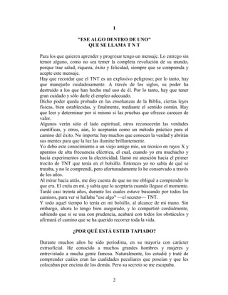 I

                   "ESE ALGO DENTRO DE UNO"
                       QUE SE LLAMA T N T

Para los que quieren aprender y progresar tengo un mensaje. Lo entrego sin
temor alguno, como no sea temer la completa revolución de su mundo,
porque trae salud, riqueza, éxito y felicidad, siempre que se comprenda y
acepte este mensaje.
Hay que recordar que el TNT es un explosivo peligroso; por lo tanto, hay
que manejarlo cuidadosamente. A través de los siglos, su poder ha
destruido a los que han hecho mal uso de él. Por lo tanto, hay que tener
gran cuidado y sólo darle el empleo adecuado.
Dicho poder queda probado en las enseñanzas de la Biblia, ciertas leyes
físicas, bien establecidas, y finalmente, mediante el sentido común. Hay
que leer y determinar por sí mismo si las pruebas que ofrezco carecen de
valor.
Algunos verán sólo el lado espiritual, otros reconocerán las verdades
científicas, y otros, aún, lo aceptarán como un método práctico para el
camino del éxito. No importa: hay muchos que conocen la verdad y abrirán
sus mentes para que la luz las ilumine brillantemente.
Yo debo este conocimiento a un viejo amigo mío, un técnico en rayos X y
aparatos de alta frecuencia eléctrica, el cual, cuando yo era muchacho y
hacía experimentos con la electricidad, llamó mi atención hacia el primer
trocito de TNT que tenía en el bolsillo. Entonces yo no sabía de qué se
trataba, y no le comprendí, pero afortunadamente lo he conservado a través
de los años.
Al mirar hacia atrás, me doy cuenta de que no me obligué a comprender lo
que era. El creía en mí, y sabía que lo aceptaría cuando llegase el momento.
Tardé casi treinta años, durante los cuales estuve buscando por todos los
caminos, para ver si hallaba "ese algo" —el secreto— TNT.
Y todo aquel tiempo lo tenía en mi bolsillo, al alcance de mi mano. Sin
embargo, ahora lo tengo bien asegurado, y lo compartiré cordialmente,
sabiendo que si se usa con prudencia, acabará con todos los obstáculos y
afirmará el camino que se ha querido recorrer toda la vida.

                ¿POR QUÉ ESTÁ USTED TAPIADO?

Durante muchos años he sido periodista, en su mayoría con carácter
extraoficial. He conocido a muchos grandes hombres y mujeres y
entrevistado a mucha gente famosa. Naturalmente, los estudié y traté de
comprender cuáles eran las cualidades peculiares que poseían y que les
colocaban por encima de los demás. Pero su secreto se me escapaba.


                                     2
 