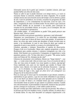 interesante acerca de la gente que conocen o pueden conocer, para que
puedan hablar con ellos de más cosas.
Nunca se sabe lo que le puede interesar a un amigo nuevo, y a veces es
necesario llamar su atención, tratando de temas originales. No se puede
siempre iniciar una conversación acerca del tiempo o de los dolores y penas
de uno. Lean los periódicos, las revistas, escuchen los programas de radio
de importancia, y a los comentaristas de televisión. Usen los ojos y los
oídos. Asegúrense de estar a la última moda. No me refiero a que conozcan
los últimos detalles de un asesinato o un suicidio, pero conozcan un
resumen de las actividades diarias, en su país y en el extranjero. De este
modo se ensanchará su perspectiva.
¡No olviden jamás... el conocimiento es poder! Esto puede parecer una
historia vieja, ¡Pero es cierto!
¿Quién escucha a una persona egocéntrica, ignorante y mal informada?
Aumenten sus conocimientos y la esfera de sus actividades aumentará
también, al igual que el deseo de hacer cosas más grandes. Al aumentar su
deseo, las cosas que antes creían que deseaban se harán triviales para su
mente, y las desecharán, lo cual es otra forma de decir que cuando se
engancha el carro a una estrella, se avanza a la velocidad del rayo.
Estudien, aprendan y trabajen. Desarrollen el espíritu de observación.
Pongan el pie en el acelerador. Mejor aún; empleen propulsión a chorro.
Reanímense para ustedes mismos, y entonces contagiarán esa vida a los
demás. Sólo bastará con su presencia. Contagiarán su magnetismo y serán
populares gracias a ello. Ya han oído decir a la gente: "Me anima mucho
estar con Fulano de Tal. ¡Siempre me da vida!"
Llénense de entusiasmo y de confianza, liberen ese "fuego interior" —ese
algo—, y verán cómo todo vibra en torno suyo. Esa es la teoría de toda la
vida, tan vieja como el mundo. Las cosas iguales se atraen, ¡tap-tap-tap!
Estoy repitiendo esto, pero no me importa que ustedes lo hayan oído
muchas veces. Quizás si lo repito con la suficiente frecuencia —¡tap-tap-
tap!— no lo olvidarán. La risa engendra la risa, el amor, el amor, una
acción buena da lugar a otra, sigan así ¡Esto sirve! ¡Es contagioso! ¡La
antigua ley de la atracción no falla!
Pero no crean que lo único que les recomiendo es que deseen, sentados y
repitiéndose lo que quieren, y que de este modo obtendrán lo que desean.
¡No es tan fácil! Los deseos tienen que estar apoyados por la voluntad. Y
eso no es todo. El deseo y la voluntad tienen que estar coordinados, y
sincronizados hasta un punto en que operen en perfecta armonía. Cuando
uno está armonizado, la personalidad se desarrolla. Entonces hay que poner
acción y energía en su proyecto, y todo saldrá a pedir de boca.
Doy por sentado que todos admiramos a este tipo de persona. Me refiero a
la persona que lleva los hombros rectos, el pecho saliente, la cabeza alta y
la mirada alerta. Es muy fácil descubrir en cualquier organización a las


                                    29
 