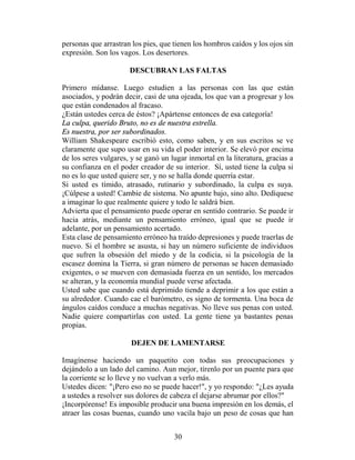 personas que arrastran los pies, que tienen los hombros caídos y los ojos sin
expresión. Son los vagos. Los desertores.

                      DESCUBRAN LAS FALTAS

Primero mídanse. Luego estudien a las personas con las que están
asociados, y podrán decir, casi de una ojeada, los que van a progresar y los
que están condenados al fracaso.
¿Están ustedes cerca de éstos? ¡Apártense entonces de esa categoría!
La culpa, querido Bruto, no es de nuestra estrella.
Es nuestra, por ser subordinados.
William Shakespeare escribió esto, como saben, y en sus escritos se ve
claramente que supo usar en su vida el poder interior. Se elevó por encima
de los seres vulgares, y se ganó un lugar inmortal en la literatura, gracias a
su confianza en el poder creador de su interior. Sí, usted tiene la culpa si
no es lo que usted quiere ser, y no se halla donde querría estar.
Si usted es tímido, atrasado, rutinario y subordinado, la culpa es suya.
¡Cúlpese a usted! Cambie de sistema. No apunte bajo, sino alto. Dedíquese
a imaginar lo que realmente quiere y todo le saldrá bien.
Advierta que el pensamiento puede operar en sentido contrario. Se puede ir
hacia atrás, mediante un pensamiento erróneo, igual que se puede ir
adelante, por un pensamiento acertado.
Esta clase de pensamiento erróneo ha traído depresiones y puede traerlas de
nuevo. Si el hombre se asusta, si hay un número suficiente de individuos
que sufren la obsesión del miedo y de la codicia, si la psicología de la
escasez domina la Tierra, si gran número de personas se hacen demasiado
exigentes, o se mueven con demasiada fuerza en un sentido, los mercados
se alteran, y la economía mundial puede verse afectada.
Usted sabe que cuando está deprimido tiende a deprimir a los que están a
su alrededor. Cuando cae el barómetro, es signo de tormenta. Una boca de
ángulos caídos conduce a muchas negativas. No lleve sus penas con usted.
Nadie quiere compartirlas con usted. La gente tiene ya bastantes penas
propias.

                       DEJEN DE LAMENTARSE

Imagínense haciendo un paquetito con todas sus preocupaciones y
dejándolo a un lado del camino. Aun mejor, tírenlo por un puente para que
la corriente se lo lleve y no vuelvan a verlo más.
Ustedes dicen: "¡Pero eso no se puede hacer!", y yo respondo: "¿Les ayuda
a ustedes a resolver sus dolores de cabeza el dejarse abrumar por ellos?"
¡Incorpórense! Es imposible producir una buena impresión en los demás, el
atraer las cosas buenas, cuando uno vacila bajo un peso de cosas que han


                                     30
 