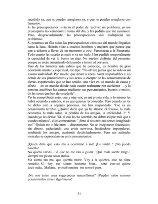 sucedido ya, que no pueden arreglarse ya, y que no pueden arreglarse con
lamentos.
Si las preocupaciones tuvieran el poder de resolver un problema, yo me
preocuparía las veinticuatro horas del día, y les pediría que me ayudasen.
Pero, desgraciadamente, las preocupaciones sólo multiplican los
problemas.
Si ponemos en fila todas las preocupaciones crónicas del mundo llegarían
hasta la luna. Habrán visto a muchos hombres y mujeres que parece que
van a echarse a llorar de un momento a otro. Pertenecen a la Funeraria.
Todo cuanto les sucede es malo o va ser malo. Han perdido temporalmente
la capacidad de ver lo bueno en algo. No pueden disfrutar del presente,
porque se están lamentando del pasado y temen al porvenir.
Uno de los hombres más sabios que he conocido, un hombre de gran
desarrollo mental y espiritual, me dijo: "No olvide jamás que la vida es un
asunto individual. Por mucho que desee a veces hacer responsables a los
demás de sus pensamientos y sus actos, o escapar de las consecuencias de
ciertas experiencias que se han tenido, uno vive en un mundo de causa y
efecto —en un mundo donde nada ocurre realmente por accidente—, y la
persona establece las causas mediante sus pensamientos, buenos o malos,
de las cosas que han de sucederle".
Yo he comprobado esto, una y otra vez, en mi propia vida, y lo mismo les
habrá ocurrido a ustedes, si es que quieren reconocerlo. Pero cuando yo les
he dicho esto a algunas personas, me han respondido: "Ese es un
pensamiento terrible. ¿Quiere decir que yo he atraído el fracaso, la mala
economía, la mala salud, la pérdida de los amigos, la infelicidad...?" Y
cuando yo les decía: "Sí, si eso les ha ocurrido no deben culpar más que a
ustedes mismos", ellos contestaban: "¡Pero si nosotros no hemos imaginado
eso!" Quizás no lo hicieron ... directamente. No se imaginaron fracasados,
sin dinero, padeciendo una crisis nerviosa, haciéndose impopulares,
perdiendo los amigos, acabando desdichadamente. Pero sus actitudes
mentales se expresaban en estos pensamientos:

¿Quién diría que esto iba a ocurrirme a mí? ¡Es inútil...! ¡No puedo
hacerlo!
No quiero verlos... sé que no me van a gustar. ¡Qué mala suerte tengo!,
siempre me pasan cosas malas.
Me siento tan mal que querría morir. Voy a la quiebra, esto no tiene
remedio. Sí, hoy me siento bastante bien... pero esto no quiere
decir nada, Mañana, probablemente me sentiré peor.

¿No son éstas unas sugerencias maravillosas? ¿Pueden estos mismos
pensamientos atraer algo bueno?



                                    31
 